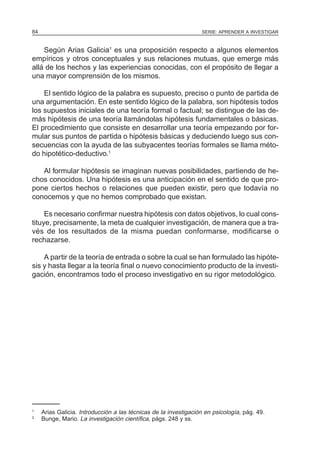 SERIE: APRENDER A INVESTIGAR84
Según Arias Galicia1
es una proposición respecto a algunos elementos
empíricos y otros conceptuales y sus relaciones mutuas, que emerge más
allá de los hechos y las experiencias conocidas, con el propósito de llegar a
una mayor comprensión de los mismos.
El sentido lógico de la palabra es supuesto, preciso o punto de partida de
una argumentación. En este sentido lógico de la palabra, son hipótesis todos
los supuestos iniciales de una teoría formal o factual; se distingue de las de-
más hipótesis de una teoría llamándolas hipótesis fundamentales o básicas.
El procedimiento que consiste en desarrollar una teoría empezando por for-
mular sus puntos de partida o hipótesis básicas y deduciendo luego sus con-
secuencias con la ayuda de las subyacentes teorías formales se llama méto-
do hipotético-deductivo.1
Al formular hipótesis se imaginan nuevas posibilidades, partiendo de he-
chos conocidos. Una hipótesis es una anticipación en el sentido de que pro-
pone ciertos hechos o relaciones que pueden existir, pero que todavía no
conocemos y que no hemos comprobado que existan.
Es necesario confirmar nuestra hipótesis con datos objetivos, lo cual cons-
tituye, precisamente, la meta de cualquier investigación, de manera que a tra-
vés de los resultados de la misma puedan conformarse, modificarse o
rechazarse.
A partir de la teoría de entrada o sobre la cual se han formulado las hipóte-
sis y hasta llegar a la teoría final o nuevo conocimiento producto de la investi-
gación, encontramos todo el proceso investigativo en su rigor metodológico.
1
Arias Galicia. Introducción a las técnicas de la investigación en psicología, pág. 49.
2
Bunge, Mario. La investigación científica, págs. 248 y ss.
 