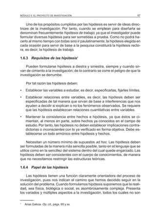 MÓDULO 5: EL PROYECTO DE INVESTIGACIÓN 87
Uno de los propósitos cumplidos por las hipótesis es servir de ideas direc-
trices de la investigación. Por tanto, cuando se emplean para diseñarla se
denominan frecuentemente hipótesis de trabajo, ya que el investigador puede
formular diversas hipótesis para ser sometidas a prueba. Como no podrá ha-
cerlo al mismo tiempo con todas sino ir paulatinamente, la hipótesis elegida en
cada ocasión para servir de base a la pesquisa constituirá la hipótesis recto-
ra, es decir, la hipótesis de trabajo.
1.6.3 Requisitos de las hipótesis1
Pueden formularse hipótesis a diestra y siniestra, siempre y cuando sir-
van de cimiento a la investigación; de lo contrario se corre el peligro de que la
investigación se derrumbe.
Por tal razón las hipótesis deben:
• Establecer las variables a estudiar, es decir, especificarlas, fijarles límites.
• Establecer relaciones entre variables, es decir, las hipótesis deben ser
especificadas de tal manera que sirvan de base a interferencias que nos
ayuden a decidir si explican o no los fenómenos observados. Se requiere
que las hipótesis establezcan relaciones cuantitativas entre variables.
• Mantener la consistencia entre hechos e hipótesis, ya que éstos se ci-
mientan, al menos en parte, sobre hechos ya conocidos en el campo de
estudio. Por tanto, las hipótesis no deben establecer implicaciones contra-
dictorias o inconscientes con lo ya verificado en forma objetiva. Debe es-
tablecerse un todo armónico entre hipótesis y hechos.
Necesitan un número mínimo de supuestos ad hoc. Las hipótesis deben
ser formuladas de la manera más sencilla posible, tanto en el lenguaje que se
utilice como en la sencillez del sistema dentro del cual quede engarzado. Las
hipótesis deben ser consistentes con el cuerpo de conocimientos, de manera
que no necesitamos restringir las estructuras teóricas.
1.6.4 Papel de las hipótesis
Las hipótesis tienen una función claramente orientadora del proceso de
investigación, pues nos indican el camino que hemos decidido seguir en la
solución del problema. Cuando formulamos hipótesis suponemos que la reali-
dad, sea física, biológica o social, es asombrosamente compleja. Presenta
los variados y múltiples aspectos a la investigación, todos los cuales no son
1
Arias Galicia. Op. cit., págs. 60 y ss.
 