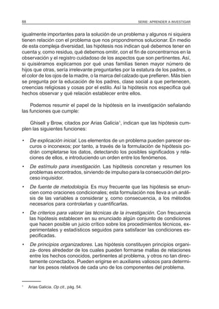 SERIE: APRENDER A INVESTIGAR88
igualmente importantes para la solución de un problema y algunos ni siquiera
tienen relación con el problema que nos propondremos solucionar. En medio
de esta compleja diversidad, las hipótesis nos indican qué debemos tener en
cuenta y, como residuo, qué debemos omitir, con el fin de concentrarnos en la
observación y el registro cuidadoso de los aspectos que son pertinentes. Así,
si quisiéramos explicarnos por qué unas familias tienen mayor número de
hijos que otras, sería irrelevante preguntarles por la estatura de los padres, o
el color de los ojos de la madre, o la marca del calzado que prefieren. Más bien
se pregunta por la educación de los padres, clase social a que pertenecen,
creencias religiosas y cosas por el estilo. Así la hipótesis nos especifica qué
hechos observar y qué relación establecer entre ellos.
Podemos resumir el papel de la hipótesis en la investigación señalando
las funciones que cumple:
Ghisell y Brow, citados por Arias Galicia1
, indican que las hipótesis cum-
plen las siguientes funciones:
• De explicación inicial. Los elementos de un problema pueden parecer os-
curos o inconexos; por tanto, a través de la formulación de hipótesis po-
drán completarse los datos, detectando los posibles significados y rela-
ciones de ellos, e introduciendo un orden entre los fenómenos.
• De estímulo para investigación. Las hipótesis concretan y resumen los
problemas encontrados, sirviendo de impulso para la consecución del pro-
ceso inquisidor.
• De fuente de metodología. Es muy frecuente que las hipótesis se enun-
cien como oraciones condicionales; esta formulación nos lleva a un análi-
sis de las variables a considerar y, como consecuencia, a los métodos
necesarios para controlarlas y cuantificarlas.
• De criterios para valorar las técnicas de la investigación. Con frecuencia
las hipótesis establecen en su enunciado algún conjunto de condiciones
que hacen posible un juicio crítico sobre los procedimientos técnicos, ex-
perimentales y estadísticos seguidos para satisfacer las condiciones es-
pecificadas.
• De principios organizadores. Las hipótesis constituyen principios organi-
za- dores alrededor de los cuales pueden formarse mallas de relaciones
entre los hechos conocidos, pertinentes al problema, y otros no tan direc-
tamente conectados. Pueden erigirse en auxiliares valiosos para determi-
nar los pesos relativos de cada uno de los componentes del problema.
1
Arias Galicia. Op cit., pág. 54.
 
