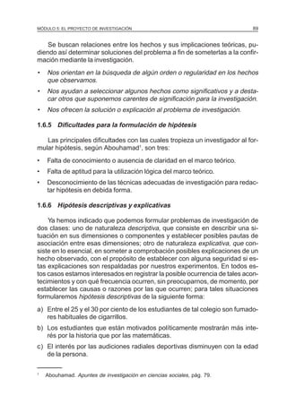 MÓDULO 5: EL PROYECTO DE INVESTIGACIÓN 89
Se buscan relaciones entre los hechos y sus implicaciones teóricas, pu-
diendo así determinar soluciones del problema a fin de someterlas a la confir-
mación mediante la investigación.
• Nos orientan en la búsqueda de algún orden o regularidad en los hechos
que observamos.
• Nos ayudan a seleccionar algunos hechos como significativos y a desta-
car otros que suponemos carentes de significación para la investigación.
• Nos ofrecen la solución o explicación al problema de investigación.
1.6.5 Dificultades para la formulación de hipótesis
Las principales dificultades con las cuales tropieza un investigador al for-
mular hipótesis, según Abouhamad1
, son tres:
• Falta de conocimiento o ausencia de claridad en el marco teórico.
• Falta de aptitud para la utilización lógica del marco teórico.
• Desconocimiento de las técnicas adecuadas de investigación para redac-
tar hipótesis en debida forma.
1.6.6 Hipótesis descriptivas y explicativas
Ya hemos indicado que podemos formular problemas de investigación de
dos clases: uno de naturaleza descriptiva, que consiste en describir una si-
tuación en sus dimensiones o componentes y establecer posibles pautas de
asociación entre esas dimensiones; otro de naturaleza explicativa, que con-
siste en lo esencial, en someter a comprobación posibles explicaciones de un
hecho observado, con el propósito de establecer con alguna seguridad si es-
tas explicaciones son respaldadas por nuestros experimentos. En todos es-
tos casos estamos interesados en registrar la posible ocurrencia de tales acon-
tecimientos y con qué frecuencia ocurren, sin preocuparnos, de momento, por
establecer las causas o razones por las que ocurren; para tales situaciones
formularemos hipótesis descriptivas de la siguiente forma:
a) Entre el 25 y el 30 por ciento de los estudiantes de tal colegio son fumado-
res habituales de cigarrillos.
b) Los estudiantes que están motivados políticamente mostrarán más inte-
rés por la historia que por las matemáticas.
c) El interés por las audiciones radiales deportivas disminuyen con la edad
de la persona.
1
Abouhamad. Apuntes de investigación en ciencias sociales, pág. 79.
 