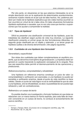SERIE: APRENDER A INVESTIGAR90
Por otra parte, en situaciones en las que estamos interesados no en la
simple descripción sino en la explicación de determinados acontecimientos,
centramos nuestro interés en el por qué de tales hechos. Así, podemos pre-
decir por medio de la hipótesis explicativa que tal o tales hechos ocurrirán (o
han ocurrido) en virtud de tal o tales otros. En tales situaciones formulamos
hipótesis explicativas o causales, que no son otra cosa que teorías o suposi-
ciones que nos ayudan a comprender la realidad.
1.6.7 Tipos de hipótesis1
Difícil es presentar una clasificación universal de las hipótesis, pues los
tratadistas las clasifican según puntos de vista muy diversos. La siguiente
clasificación presenta un primer grupo de dos formulaciones diferentes, un
segundo grupo clasificado por su objeto y extensión, y un tercer grupo de
hipótesis sueltas o de diversa denominación. (Ver página siguiente).
1.6.8 Cualidades de una hipótesis bien formulada2
Generalidad y especificidad
Son éstas dos cualidades que deben complementarse en equilibrio pru-
dente, que se denomina nivel óptimo de generalización. La hipótesis debe ser
general en cuanto trasciende la explicación conceptual de lo singular. Para
que sea específica debe permitir el desmenuzamiento de las operaciones y
predicciones.
Referencia empírica, comprobabilidad y refutabilidad
Una hipótesis sin referencia empírica constituye un juicio de valor. La
comprobabilidad o verificación son esenciales; si una hipótesis no puede ser
sometida a verificación empírica, desde el punto de vista científico no tiene
validez. Desde un punto de vista lógico no es la verificabilidad la que da valor
a una hipótesis, sino la refutabilidad, es decir, la posibilidad de ser puesta bajo
refutación y salir sin contradicciones.
Referencia a un cuerpo de teoría
Es posible diseñar una investigación y formular hipótesis sin que éstas se
relacionen con un marco teórico en forma explícita, pero esta falta de inser-
ción consciente en un cuerpo de teoría, no conduce al acrecentamiento del
acervo científico.
1
Tamayo y Tamayo, Mario. El proceso de la investigación científica, pág. 105.
2
Abouhamad. Op. cit., pág. 89.
 