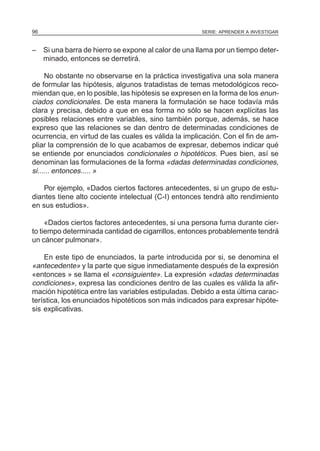 SERIE: APRENDER A INVESTIGAR96
– Si una barra de hierro se expone al calor de una llama por un tiempo deter-
minado, entonces se derretirá.
No obstante no observarse en la práctica investigativa una sola manera
de formular las hipótesis, algunos tratadistas de temas metodológicos reco-
miendan que, en lo posible, las hipótesis se expresen en la forma de los enun-
ciados condicionales. De esta manera la formulación se hace todavía más
clara y precisa, debido a que en esa forma no sólo se hacen explícitas las
posibles relaciones entre variables, sino también porque, además, se hace
expreso que las relaciones se dan dentro de determinadas condiciones de
ocurrencia, en virtud de las cuales es válida la implicación. Con el fin de am-
pliar la comprensión de lo que acabamos de expresar, debemos indicar qué
se entiende por enunciados condicionales o hipotéticos. Pues bien, así se
denominan las formulaciones de la forma «dadas determinadas condiciones,
si...... entonces..... »
Por ejemplo, «Dados ciertos factores antecedentes, si un grupo de estu-
diantes tiene alto cociente intelectual (C-I) entonces tendrá alto rendimiento
en sus estudios».
«Dados ciertos factores antecedentes, si una persona fuma durante cier-
to tiempo determinada cantidad de cigarrillos, entonces probablemente tendrá
un cáncer pulmonar».
En este tipo de enunciados, la parte introducida por si, se denomina el
«antecedente» y la parte que sigue inmediatamente después de la expresión
«entonces » se llama el «consiguiente». La expresión «dadas determinadas
condiciones», expresa las condiciones dentro de las cuales es válida la afir-
mación hipotética entre las variables estipuladas. Debido a esta última carac-
terística, los enunciados hipotéticos son más indicados para expresar hipóte-
sis explicativas.
 