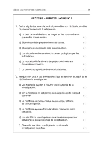 MÓDULO 5: EL PROYECTO DE INVESTIGACIÓN 97
HIPÓTESIS - AUTOEVALUACIÓN N° 8
1. De los siguientes enunciados indique cuáles son hipótesis y cuáles
no, marcando con una X la hipótesis.
a) La tasa de analfabetismo es mayor en las zonas urbanas
que en las zonas rurales. ( )
b) El profesor debe preparar bien sus clases. ( )
c) El oxígeno es necesario para la combustión. ( )
d) Los ciudadanos tienen derecho de ser protegidos por las
autoridades. ( )
e) La mortalidad infantil varía en proporción inversa al
desarrollo económico. ( )
f) La democracia produce buenos ciudadanos. ( )
2. Marque con una X las afirmaciones que se refieren al papel de la
hipótesis en la investigación.
a) Las hipótesis ayudan a resumir los resultados de la
investigación. ( )
b) Sin la hipótesis no sabríamos qué aspectos de la realidad
observar. ( )
c) La hipótesis es indispensable para escoger el tema
de la investigación. ( )
d) La hipótesis ayuda a formular claras relaciones entre
variables. ( )
e) Los científicos usan hipótesis cuando desean proponer
soluciones a sus problemas de investigación. ( )
f) Si resulta ser falsa, una hipótesis no sirve a la
investigación científica. ( )
 