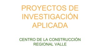 PROYECTOS DE
INVESTIGACIÓN
APLICADA
CENTRO DE LA CONSTRUCCIÓN
REGIONAL VALLE
 