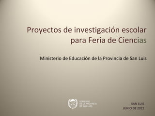 Proyectos de investigación escolar
            para Feria de Ciencias

   Ministerio de Educación de la Provincia de San Luis




                                               SAN LUIS
                                          JUNIO DE 2012
 