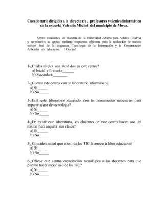 Cuestionario dirigido a la director/a , profesores ytécnico informático
de la escuela Valentín Michel del municipio de Moca.
Somos estudiantes de Maestría de la Universidad Abierta para Adultos (UAPA)
y necesitamos su apoyo mediante respuestas objetivas para la realización de nuestro
trabajo final de la asignatura Tecnología de la Información y la Comunicación
Aplicadas a la Educación. ! Gracias!
1-¿Cuáles niveles son atendidos en este centro?
a) Inicial y Primario______
b) Secundario_______
2-¿Cuenta este centro con un laboratorio informático?
a) Sí_____
b) No_____
3-¿Está este laboratorio equipado con las herramientas necesarias para
impartir clase de tecnología?
a) Sí_____
b) No_____
4-¿De existir este laboratorio, los docentes de este centro hacen uso del
mismo para impartir sus clases?
a) Sí_____
b) No_____
5-¿Considera usted que el uso de las TIC favorece la labor educativa?
a) Sí_____
b) No_____
6-¿Ofrece este centro capacitación tecnológica a los docentes para que
puedan hacer mejor uso de las TIC?
a) Sí_____
b) No_____
 