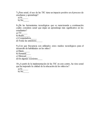 7-¿Para usted, el uso de las TIC tiene un impacto positivo en el proceso de
enseñanza y aprendizaje?
a) Sí_____
b) No_____
8-¿De las herramientas tecnológicas que se mencionarán a continuación
cuáles considera usted que dejan un aprendizaje más significativo en los
estudiantes?
a) TV_____
b) Radio_____
c) Computadora_____
d) Todas las anteriores_____
9-¿Con que frecuencia son utilizados estos medios tecnológicos para el
desarrollo de habilidades en los niños?
a) Diario_____
b) Semanal____
c) Mensual_____
d) En algunas ocasiones____
10-¿A partir de la implementación de las TIC en este centro, ha visto usted
que ha mejorado la calidad de la educación de los niños/as?
a) Sí_____
b) No_____
 