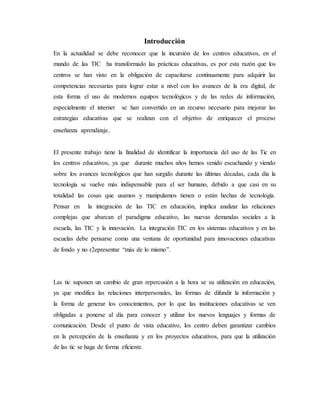 Introducción
En la actualidad se debe reconocer que la incursión de los centros educativos, en el
mundo de las TIC ha transformado las prácticas educativas, es por esta razón que los
centros se han visto en la obligación de capacitarse continuamente para adquirir las
competencias necesarias para lograr estar a nivel con los avances de la era digital, de
esta forma el uso de modernos equipos tecnológicos y de las redes de información,
especialmente el internet se han convertido en un recurso necesario para mejorar las
estrategias educativas que se realizan con el objetivo de enriquecer el proceso
enseñanza aprendizaje.
El presente trabajo tiene la finalidad de identificar la importancia del uso de las Tic en
los centros educativos, ya que durante muchos años hemos venido escuchando y viendo
sobre los avances tecnológicos que han surgido durante las últimas décadas, cada día la
tecnología se vuelve más indispensable para el ser humano, debido a que casi en su
totalidad las cosas que usamos y manipulamos tienen o están hechas de tecnología.
Pensar en la integración de las TIC en educación, implica analizar las relaciones
complejas que abarcan el paradigma educativo, las nuevas demandas sociales a la
escuela, las TIC y la innovación. La integración TIC en los sistemas educativos y en las
escuelas debe pensarse como una ventana de oportunidad para innovaciones educativas
de fondo y no r2epresentar “más de lo mismo”.
Las tic suponen un cambio de gran repercusión a la hora se su utilización en educación,
ya que modifica las relaciones interpersonales, las formas de difundir la información y
la forma de generar los conocimientos, por lo que las instituciones educativas se ven
obligadas a ponerse al día para conocer y utilizar los nuevos lenguajes y formas de
comunicación. Desde el punto de vista educativo, los centro deben garantizar cambios
en la percepción de la enseñanza y en los proyectos educativos, para que la utilización
de las tic se haga de forma eficiente.
 