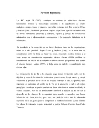 Revisión documental
Las TIC, según Gil (2002), constituyen un conjunto de aplicaciones, sistemas,
herramientas, técnicas y metodologías asociadas a la digitalización de señales
analógicas, sonidos, textos e imágenes, manejables en tiempo real. Por su parte, Ochoa
y Cordero (2002), establecen que son un conjunto de procesos y productos derivados de
las nuevas herramientas (hardware y software), soportes y canales de comunicación,
relacionados con el almacenamiento, procesamiento y la transmisión digitalizada de la
información.
La tecnología se ha convertido en un factor dominante tanto de las organizaciones
como en la vida personal. Según Koontz y Weihrich (1998), es la suma total de
conocimientos sobre la forma de hacer las cosas, incluyendo inventos, técnicas y el
vasto acervo de conocimientos organizados; mientras Gaynor (1999), establece su
denominación, en función de un conjunto de medios creados por personas para facilitar
el esfuerzo humano. Valdes (2000), la define como un método o procedimiento para
efectuar algo.
La incorporación de las Tic a la educación exige pensar previamente cuales son los
objetivos y retos de la educación y determinar posteriormente de qué manera y en qué
condiciones la presencia de las Tic en las escuelas contribuye a ellos. Lo primero y más
importante es determinar el sentido de la Tic en la educación y cuál es el modelo
pedagógico con el que se puede contribuir de forma más directa a mejora la calidad y la
equidad educativa. Por ello es imprescindible establecer la relación de las Tic con el
desarrollo en los alumnos de su capacidad para aprender a aprender, para buscar
información de forma selectiva, para tener una posición crítica ante la información
disponible en la red, para ayudar a comprender la realidad multicultural y para fomentar
los valores de tolerancia, respeto, solidaridad y justicia (Roberto Carneiro, Juan Carlos
Toscano).
 