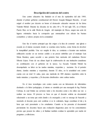 Descripción del contexto del centro
Este centro educativo fue fundado en el mes de septiembre del año 1969,
durante el primer gobierno constitucional del Doctor Joaquín Balaguer Ricardo, el cual
asignó el nombre por decreto en honor al destacado educador mocano de las letras
Valentín Michel. Durante las décadas de los años 60 y 70 del siglo XX, en el Barrio
Puerto Rico en la calle Morín de Aragón del municipio de Moca, surgen una serie de
lugares orientados hacia la corrupción que amenazaban con afectar las buenas
costumbres y valores propios de la comunidad.
Este fue el motivo principal que dio origen a la idea de construir una iglesia o
escuela en el mismo escenario donde se ocurrían estos hechos, como forma de devolver
la tranquilidad perdida. Una vez surgida la idea, se comienza a levantar una modesta
edificación escolar en un terreno cedido a un precio simbólico por el munícipe Luis
María Ramírez, quien accedió a una petición bien motivada del ciudadano Doctor
Silverio López. Fruto de sus afanes logró la colaboración de una institución canadiense
en combinación con el gobierno de la época. La Escuela Valentín Michel ha
desempeñado su labor en las tandas matutina, vespertina y nocturna. En el período
diurno, (tandas matutina y vespertina), durante 32 años, en la actualidad este centro
cuenta con un total 16 aulas, para una matrícula de 800 alumnos repartidos entre la
tanda matutina y vespertina y 26 docentes distribuidos entre ambas tandas.
En el área tecnológica este centro cuenta con un laboratorio de informática
destinado a la labor pedagógica, el mismo es atendida por una encargada la Ing. Patricia
Cabreja, la cual brinda sus servicios tanto a los docentes como a los niños sus van a
realizar sus tareas. El proceso se basa en que el docente solicita un documental
relacionado a un tema que estén dando a la encargada y está se encarga de buscarlo y
mostrarlo al docente para esté confirme si es lo solicitado, luego coordinan el día y la
hora que será presentado a los estudiantes. Cuando se les presenta el documental
previamente los docentes hacen una evaluación diagnostica para ver los conocimientos
previos que poseen los niños y al finalizar también evalúan lo aprendido por medio de
preguntas y reflexiones.
 