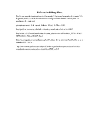 Referencias bibliográficas
http://www.tecnologiaseducativas.info/ponencias/10-eventos/ponencias-ii-jornadas/103-
la-gestion-de-las-tic-en-la-escuela-nuevas-configuraciones-institucionales-para-los-
estudiantes-del-siglo-xxi
proyecto de centro de la escuela Valentín Michel de Moca, POA
http://publicaciones.urbe.edu/index.php/cicag/article/viewArticle/545/1317
http://www.csicsif.es/andalucia/modules/mod_ense/revista/pdf/Numero_15/MARIA%2
0DOLORES_ALCANTARA_1.pdf
https://es.wikipedia.org/wiki/Tecnolog%C3%ADas_de_la_informaci%C3%B3n_y_la_c
omunicaci%C3%B3n
http://www.monografias.com/trabajos901/tics-organizacion-centros-educativos/tics-
organizacion-centros-educativos.shtml#ixzz43CFwedUJ
 