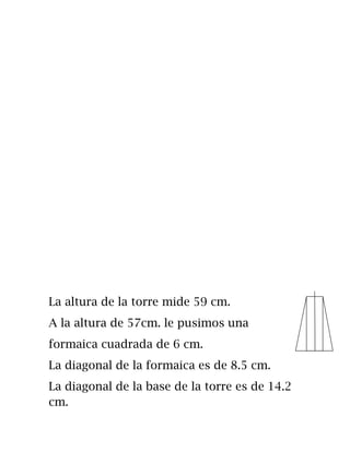 La altura de la torre mide 59 cm.
A la altura de 57cm. le pusimos una
formaica cuadrada de 6 cm.
La diagonal de la formaica es de 8.5 cm.
La diagonal de la base de la torre es de 14.2
cm.
 