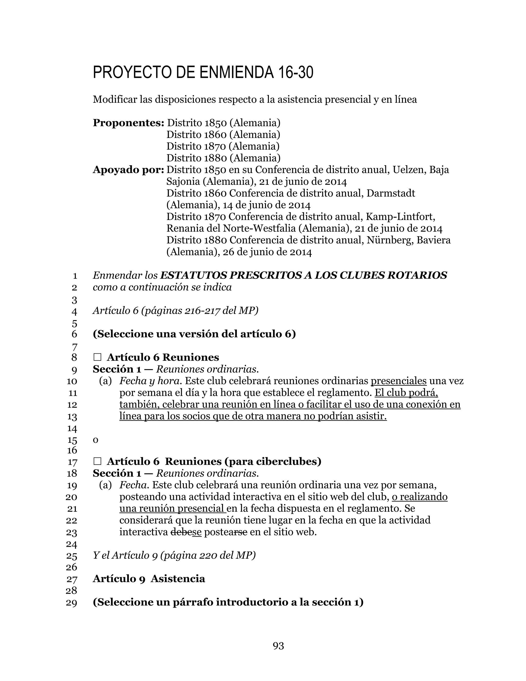93
PROYECTO DE ENMIENDA 16-30
Modificar las disposiciones respecto a la asistencia presencial y en línea
Proponentes: Distrito 1850 (Alemania)
Distrito 1860 (Alemania)
Distrito 1870 (Alemania)
Distrito 1880 (Alemania)
Apoyado por: Distrito 1850 en su Conferencia de distrito anual, Uelzen, Baja
Sajonia (Alemania), 21 de junio de 2014
Distrito 1860 Conferencia de distrito anual, Darmstadt
(Alemania), 14 de junio de 2014
Distrito 1870 Conferencia de distrito anual, Kamp-Lintfort,
Renania del Norte-Westfalia (Alemania), 21 de junio de 2014
Distrito 1880 Conferencia de distrito anual, Nürnberg, Baviera
(Alemania), 26 de junio de 2014
Enmendar los ESTATUTOS PRESCRITOS A LOS CLUBES ROTARIOS1
como a continuación se indica2
3
Artículo 6 (páginas 216-217 del MP)4
5
(Seleccione una versión del artículo 6)6
7
 Artículo 6 Reuniones8
Sección 1 — Reuniones ordinarias.9
(a) Fecha y hora. Este club celebrará reuniones ordinarias presenciales una vez10
por semana el día y la hora que establece el reglamento. El club podrá,11
también, celebrar una reunión en línea o facilitar el uso de una conexión en12
línea para los socios que de otra manera no podrían asistir.13
14
o15
16
 Artículo 6 Reuniones (para ciberclubes)17
Sección 1 — Reuniones ordinarias.18
(a) Fecha. Este club celebrará una reunión ordinaria una vez por semana,19
posteando una actividad interactiva en el sitio web del club, o realizando20
una reunión presencial en la fecha dispuesta en el reglamento. Se21
considerará que la reunión tiene lugar en la fecha en que la actividad22
interactiva debese postearse en el sitio web.23
24
Y el Artículo 9 (página 220 del MP)25
26
Artículo 9 Asistencia27
28
(Seleccione un párrafo introductorio a la sección 1)29
 