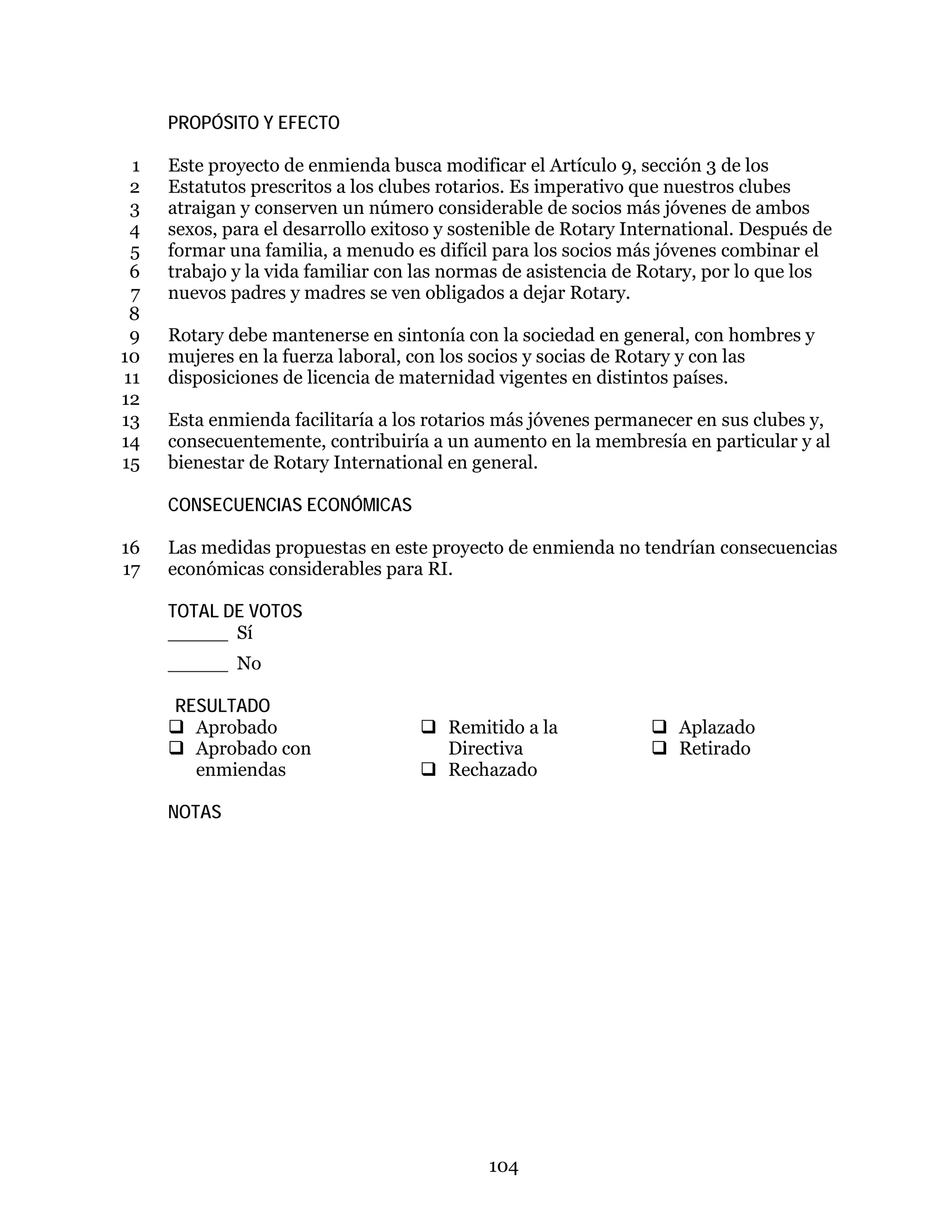 104
PROPÓSITO Y EFECTO
Este proyecto de enmienda busca modificar el Artículo 9, sección 3 de los1
Estatutos prescritos a los clubes rotarios. Es imperativo que nuestros clubes2
atraigan y conserven un número considerable de socios más jóvenes de ambos3
sexos, para el desarrollo exitoso y sostenible de Rotary International. Después de4
formar una familia, a menudo es difícil para los socios más jóvenes combinar el5
trabajo y la vida familiar con las normas de asistencia de Rotary, por lo que los6
nuevos padres y madres se ven obligados a dejar Rotary.7
8
Rotary debe mantenerse en sintonía con la sociedad en general, con hombres y9
mujeres en la fuerza laboral, con los socios y socias de Rotary y con las10
disposiciones de licencia de maternidad vigentes en distintos países.11
12
Esta enmienda facilitaría a los rotarios más jóvenes permanecer en sus clubes y,13
consecuentemente, contribuiría a un aumento en la membresía en particular y al14
bienestar de Rotary International en general.15
CONSECUENCIAS ECONÓMICAS
Las medidas propuestas en este proyecto de enmienda no tendrían consecuencias16
económicas considerables para RI.17
TOTAL DE VOTOS
_____ Sí
_____ No
RESULTADO
 Aprobado
 Aprobado con
enmiendas
 Remitido a la
Directiva
 Rechazado
 Aplazado
 Retirado
NOTAS
 