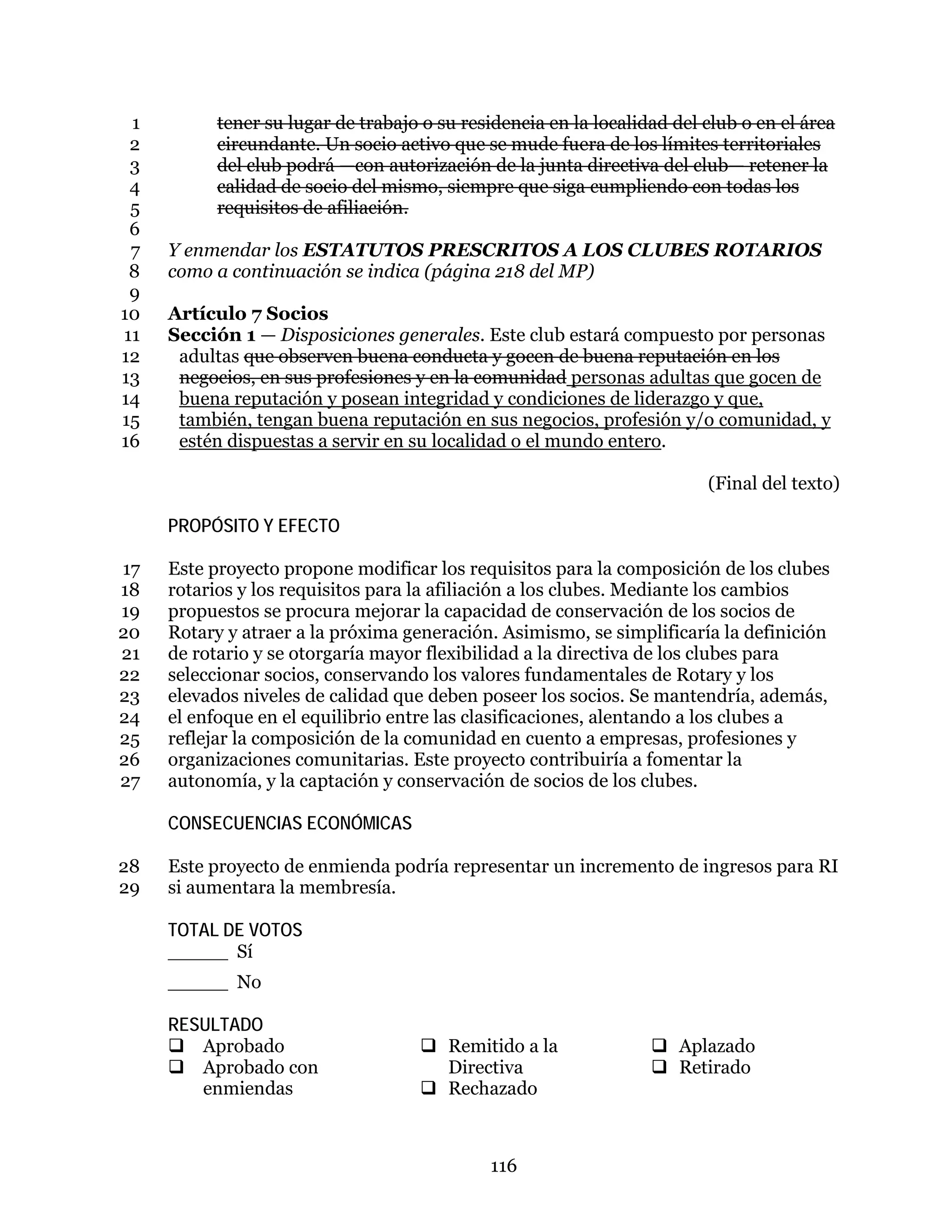 116
tener su lugar de trabajo o su residencia en la localidad del club o en el área1
circundante. Un socio activo que se mude fuera de los límites territoriales2
del club podrá —con autorización de la junta directiva del club— retener la3
calidad de socio del mismo, siempre que siga cumpliendo con todas los4
requisitos de afiliación.5
6
Y enmendar los ESTATUTOS PRESCRITOS A LOS CLUBES ROTARIOS7
como a continuación se indica (página 218 del MP)8
9
Artículo 7 Socios10
Sección 1 — Disposiciones generales. Este club estará compuesto por personas11
adultas que observen buena conducta y gocen de buena reputación en los12
negocios, en sus profesiones y en la comunidad personas adultas que gocen de13
buena reputación y posean integridad y condiciones de liderazgo y que,14
también, tengan buena reputación en sus negocios, profesión y/o comunidad, y15
estén dispuestas a servir en su localidad o el mundo entero.16
(Final del texto)
PROPÓSITO Y EFECTO
Este proyecto propone modificar los requisitos para la composición de los clubes17
rotarios y los requisitos para la afiliación a los clubes. Mediante los cambios18
propuestos se procura mejorar la capacidad de conservación de los socios de19
Rotary y atraer a la próxima generación. Asimismo, se simplificaría la definición20
de rotario y se otorgaría mayor flexibilidad a la directiva de los clubes para21
seleccionar socios, conservando los valores fundamentales de Rotary y los22
elevados niveles de calidad que deben poseer los socios. Se mantendría, además,23
el enfoque en el equilibrio entre las clasificaciones, alentando a los clubes a24
reflejar la composición de la comunidad en cuento a empresas, profesiones y25
organizaciones comunitarias. Este proyecto contribuiría a fomentar la26
autonomía, y la captación y conservación de socios de los clubes.27
CONSECUENCIAS ECONÓMICAS
Este proyecto de enmienda podría representar un incremento de ingresos para RI28
si aumentara la membresía.29
TOTAL DE VOTOS
_____ Sí
_____ No
RESULTADO
 Aprobado
 Aprobado con
enmiendas
 Remitido a la
Directiva
 Rechazado
 Aplazado
 Retirado
 