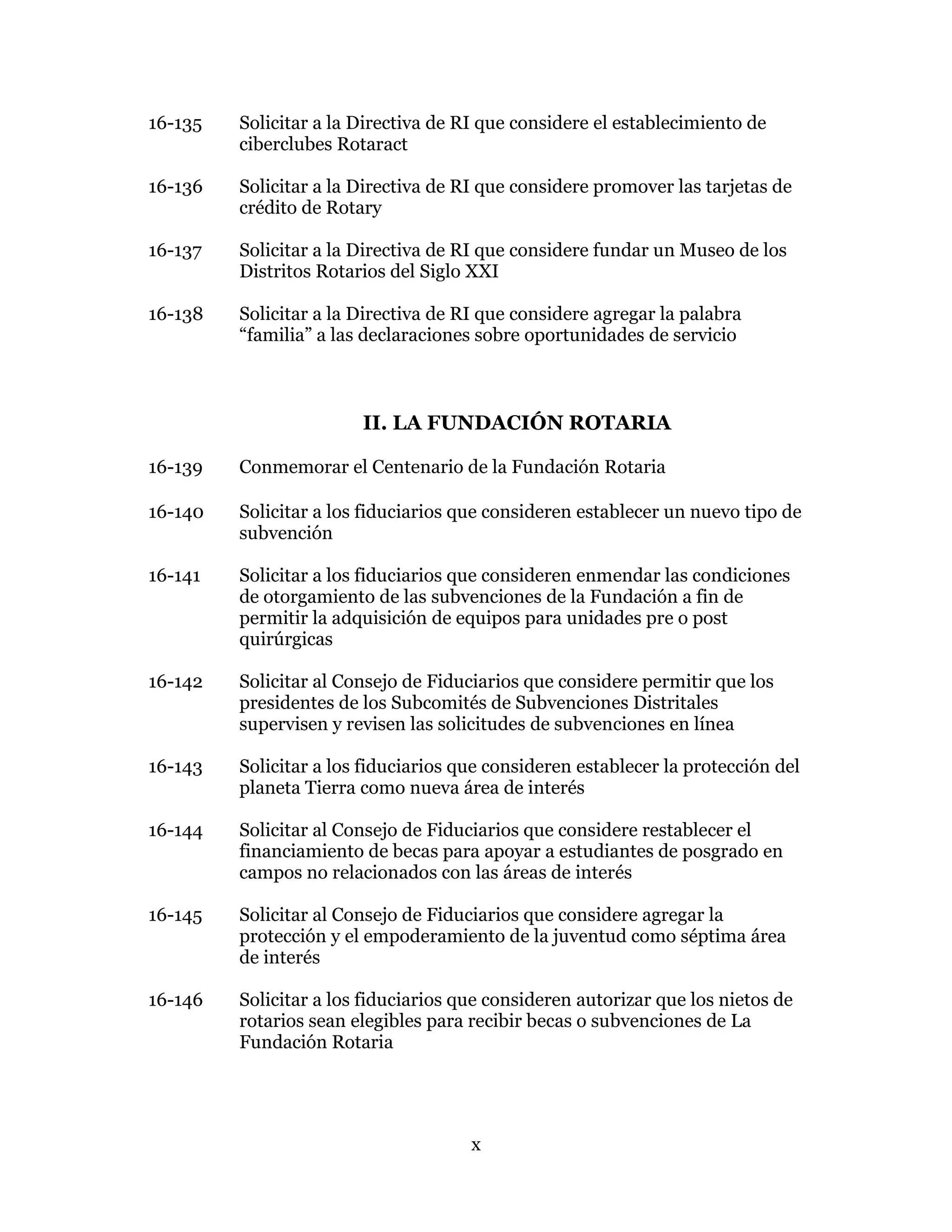 x
16-135 Solicitar a la Directiva de RI que considere el establecimiento de
ciberclubes Rotaract
16-136 Solicitar a la Directiva de RI que considere promover las tarjetas de
crédito de Rotary
16-137 Solicitar a la Directiva de RI que considere fundar un Museo de los
Distritos Rotarios del Siglo XXI
16-138 Solicitar a la Directiva de RI que considere agregar la palabra
“familia” a las declaraciones sobre oportunidades de servicio
II. LA FUNDACIÓN ROTARIA
16-139 Conmemorar el Centenario de la Fundación Rotaria
16-140 Solicitar a los fiduciarios que consideren establecer un nuevo tipo de
subvención
16-141 Solicitar a los fiduciarios que consideren enmendar las condiciones
de otorgamiento de las subvenciones de la Fundación a fin de
permitir la adquisición de equipos para unidades pre o post
quirúrgicas
16-142 Solicitar al Consejo de Fiduciarios que considere permitir que los
presidentes de los Subcomités de Subvenciones Distritales
supervisen y revisen las solicitudes de subvenciones en línea
16-143 Solicitar a los fiduciarios que consideren establecer la protección del
planeta Tierra como nueva área de interés
16-144 Solicitar al Consejo de Fiduciarios que considere restablecer el
financiamiento de becas para apoyar a estudiantes de posgrado en
campos no relacionados con las áreas de interés
16-145 Solicitar al Consejo de Fiduciarios que considere agregar la
protección y el empoderamiento de la juventud como séptima área
de interés
16-146 Solicitar a los fiduciarios que consideren autorizar que los nietos de
rotarios sean elegibles para recibir becas o subvenciones de La
Fundación Rotaria
 