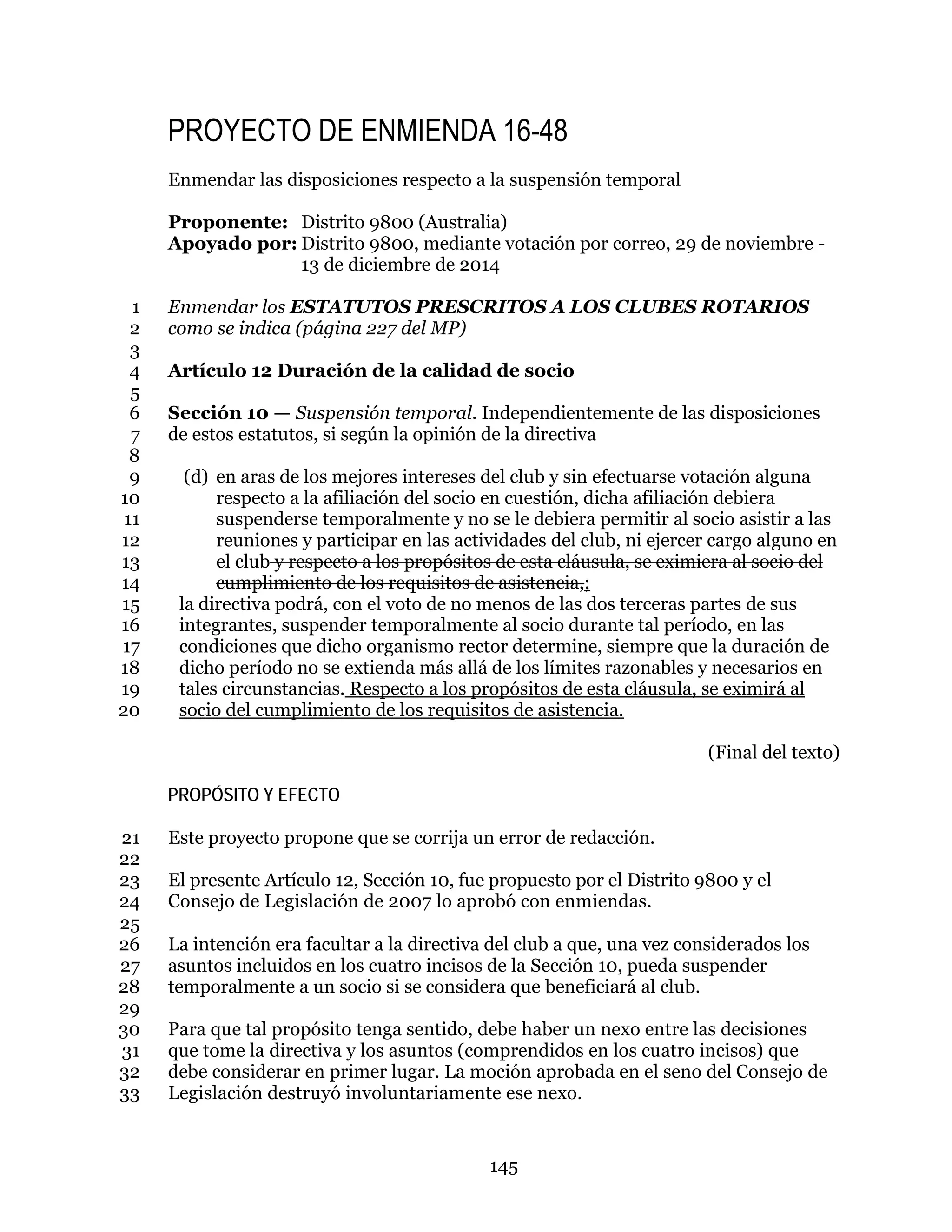 145
PROYECTO DE ENMIENDA 16-48
Enmendar las disposiciones respecto a la suspensión temporal
Proponente: Distrito 9800 (Australia)
Apoyado por: Distrito 9800, mediante votación por correo, 29 de noviembre -
13 de diciembre de 2014
Enmendar los ESTATUTOS PRESCRITOS A LOS CLUBES ROTARIOS1
como se indica (página 227 del MP)2
3
Artículo 12 Duración de la calidad de socio4
5
Sección 10 — Suspensión temporal. Independientemente de las disposiciones6
de estos estatutos, si según la opinión de la directiva7
8
(d) en aras de los mejores intereses del club y sin efectuarse votación alguna9
respecto a la afiliación del socio en cuestión, dicha afiliación debiera10
suspenderse temporalmente y no se le debiera permitir al socio asistir a las11
reuniones y participar en las actividades del club, ni ejercer cargo alguno en12
el club y respecto a los propósitos de esta cláusula, se eximiera al socio del13
cumplimiento de los requisitos de asistencia,;14
la directiva podrá, con el voto de no menos de las dos terceras partes de sus15
integrantes, suspender temporalmente al socio durante tal período, en las16
condiciones que dicho organismo rector determine, siempre que la duración de17
dicho período no se extienda más allá de los límites razonables y necesarios en18
tales circunstancias. Respecto a los propósitos de esta cláusula, se eximirá al19
socio del cumplimiento de los requisitos de asistencia.20
(Final del texto)
PROPÓSITO Y EFECTO
Este proyecto propone que se corrija un error de redacción.21
22
El presente Artículo 12, Sección 10, fue propuesto por el Distrito 9800 y el23
Consejo de Legislación de 2007 lo aprobó con enmiendas.24
25
La intención era facultar a la directiva del club a que, una vez considerados los26
asuntos incluidos en los cuatro incisos de la Sección 10, pueda suspender27
temporalmente a un socio si se considera que beneficiará al club.28
29
Para que tal propósito tenga sentido, debe haber un nexo entre las decisiones30
que tome la directiva y los asuntos (comprendidos en los cuatro incisos) que31
debe considerar en primer lugar. La moción aprobada en el seno del Consejo de32
Legislación destruyó involuntariamente ese nexo.33
 