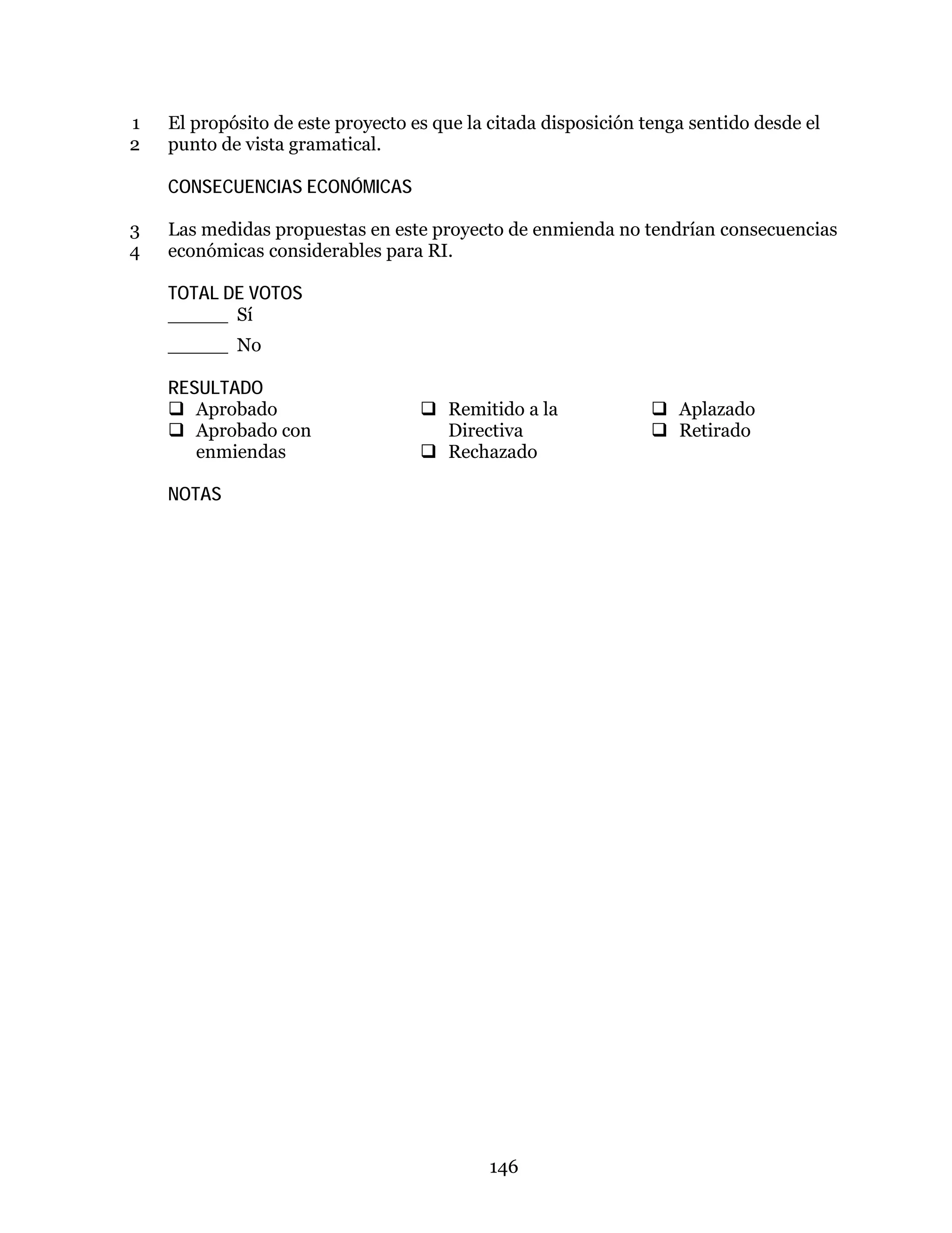 146
El propósito de este proyecto es que la citada disposición tenga sentido desde el1
punto de vista gramatical.2
CONSECUENCIAS ECONÓMICAS
Las medidas propuestas en este proyecto de enmienda no tendrían consecuencias3
económicas considerables para RI.4
TOTAL DE VOTOS
_____ Sí
_____ No
RESULTADO
 Aprobado
 Aprobado con
enmiendas
 Remitido a la
Directiva
 Rechazado
 Aplazado
 Retirado
NOTAS
 