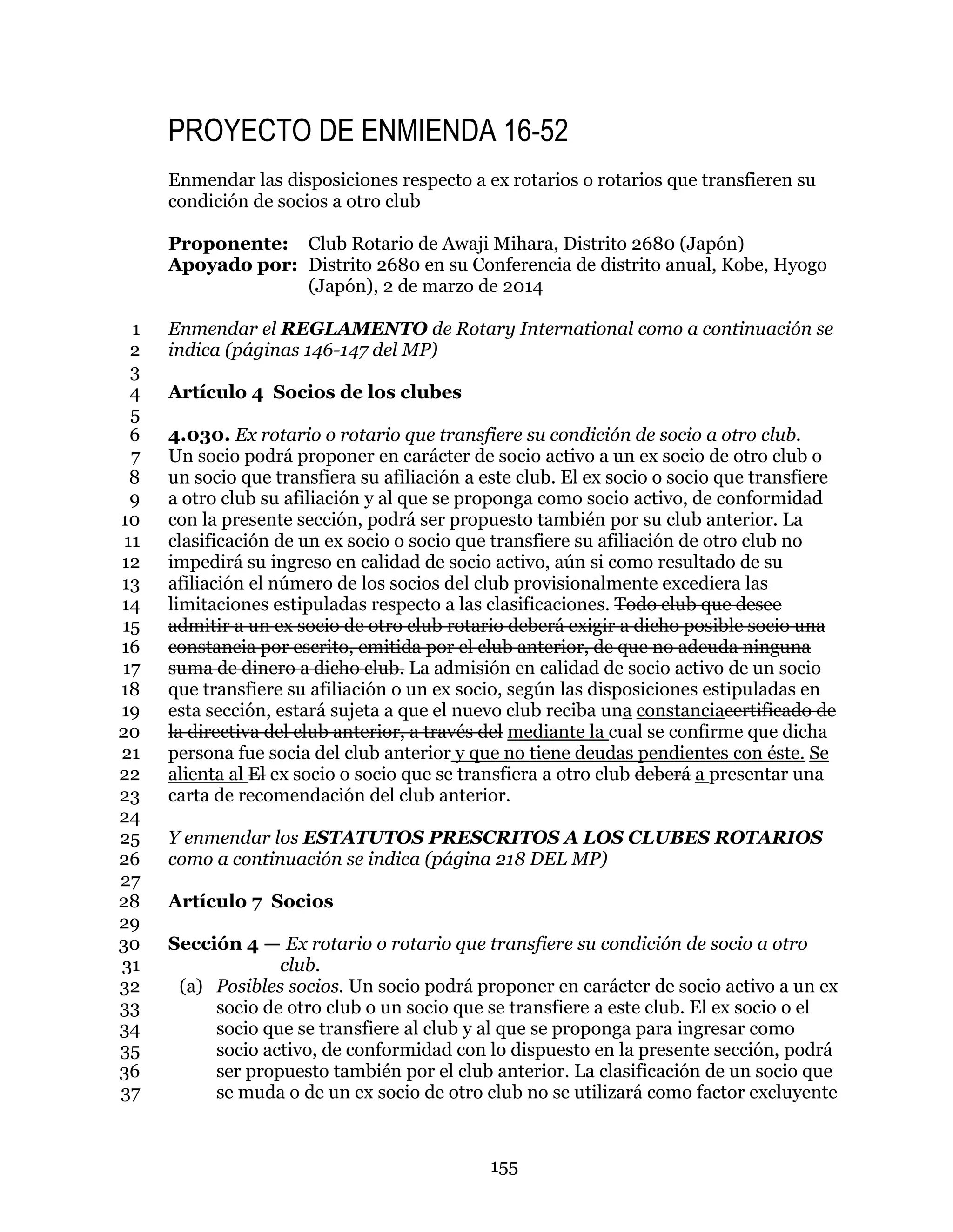 155
PROYECTO DE ENMIENDA 16-52
Enmendar las disposiciones respecto a ex rotarios o rotarios que transfieren su
condición de socios a otro club
Proponente: Club Rotario de Awaji Mihara, Distrito 2680 (Japón)
Apoyado por: Distrito 2680 en su Conferencia de distrito anual, Kobe, Hyogo
(Japón), 2 de marzo de 2014
Enmendar el REGLAMENTO de Rotary International como a continuación se1
indica (páginas 146-147 del MP)2
3
Artículo 4 Socios de los clubes4
5
4.030. Ex rotario o rotario que transfiere su condición de socio a otro club.6
Un socio podrá proponer en carácter de socio activo a un ex socio de otro club o7
un socio que transfiera su afiliación a este club. El ex socio o socio que transfiere8
a otro club su afiliación y al que se proponga como socio activo, de conformidad9
con la presente sección, podrá ser propuesto también por su club anterior. La10
clasificación de un ex socio o socio que transfiere su afiliación de otro club no11
impedirá su ingreso en calidad de socio activo, aún si como resultado de su12
afiliación el número de los socios del club provisionalmente excediera las13
limitaciones estipuladas respecto a las clasificaciones. Todo club que desee14
admitir a un ex socio de otro club rotario deberá exigir a dicho posible socio una15
constancia por escrito, emitida por el club anterior, de que no adeuda ninguna16
suma de dinero a dicho club. La admisión en calidad de socio activo de un socio17
que transfiere su afiliación o un ex socio, según las disposiciones estipuladas en18
esta sección, estará sujeta a que el nuevo club reciba una constanciacertificado de19
la directiva del club anterior, a través del mediante la cual se confirme que dicha20
persona fue socia del club anterior y que no tiene deudas pendientes con éste. Se21
alienta al El ex socio o socio que se transfiera a otro club deberá a presentar una22
carta de recomendación del club anterior.23
24
Y enmendar los ESTATUTOS PRESCRITOS A LOS CLUBES ROTARIOS25
como a continuación se indica (página 218 DEL MP)26
27
Artículo 7 Socios28
29
Sección 4 — Ex rotario o rotario que transfiere su condición de socio a otro30
club.31
(a) Posibles socios. Un socio podrá proponer en carácter de socio activo a un ex32
socio de otro club o un socio que se transfiere a este club. El ex socio o el33
socio que se transfiere al club y al que se proponga para ingresar como34
socio activo, de conformidad con lo dispuesto en la presente sección, podrá35
ser propuesto también por el club anterior. La clasificación de un socio que36
se muda o de un ex socio de otro club no se utilizará como factor excluyente37
 