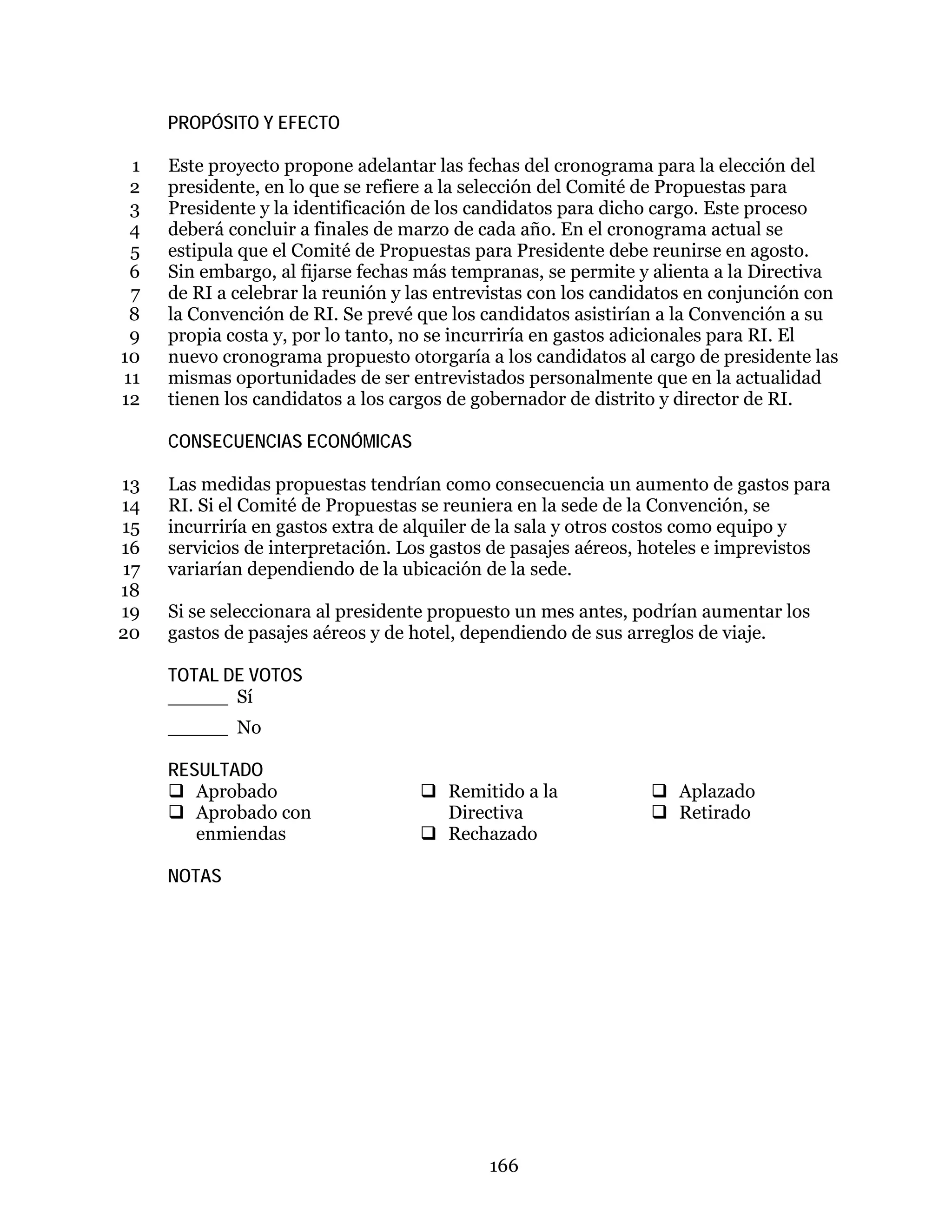 166
PROPÓSITO Y EFECTO
Este proyecto propone adelantar las fechas del cronograma para la elección del1
presidente, en lo que se refiere a la selección del Comité de Propuestas para2
Presidente y la identificación de los candidatos para dicho cargo. Este proceso3
deberá concluir a finales de marzo de cada año. En el cronograma actual se4
estipula que el Comité de Propuestas para Presidente debe reunirse en agosto.5
Sin embargo, al fijarse fechas más tempranas, se permite y alienta a la Directiva6
de RI a celebrar la reunión y las entrevistas con los candidatos en conjunción con7
la Convención de RI. Se prevé que los candidatos asistirían a la Convención a su8
propia costa y, por lo tanto, no se incurriría en gastos adicionales para RI. El9
nuevo cronograma propuesto otorgaría a los candidatos al cargo de presidente las10
mismas oportunidades de ser entrevistados personalmente que en la actualidad11
tienen los candidatos a los cargos de gobernador de distrito y director de RI.12
CONSECUENCIAS ECONÓMICAS
Las medidas propuestas tendrían como consecuencia un aumento de gastos para13
RI. Si el Comité de Propuestas se reuniera en la sede de la Convención, se14
incurriría en gastos extra de alquiler de la sala y otros costos como equipo y15
servicios de interpretación. Los gastos de pasajes aéreos, hoteles e imprevistos16
variarían dependiendo de la ubicación de la sede.17
18
Si se seleccionara al presidente propuesto un mes antes, podrían aumentar los19
gastos de pasajes aéreos y de hotel, dependiendo de sus arreglos de viaje.20
TOTAL DE VOTOS
_____ Sí
_____ No
RESULTADO
 Aprobado
 Aprobado con
enmiendas
 Remitido a la
Directiva
 Rechazado
 Aplazado
 Retirado
NOTAS
 