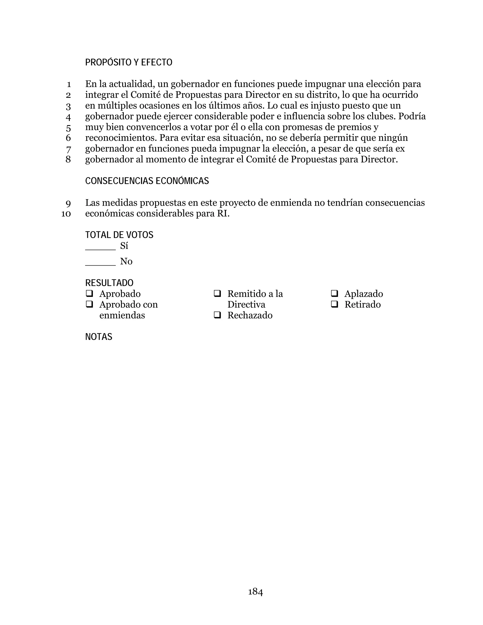 184
PROPÓSITO Y EFECTO
En la actualidad, un gobernador en funciones puede impugnar una elección para1
integrar el Comité de Propuestas para Director en su distrito, lo que ha ocurrido2
en múltiples ocasiones en los últimos años. Lo cual es injusto puesto que un3
gobernador puede ejercer considerable poder e influencia sobre los clubes. Podría4
muy bien convencerlos a votar por él o ella con promesas de premios y5
reconocimientos. Para evitar esa situación, no se debería permitir que ningún6
gobernador en funciones pueda impugnar la elección, a pesar de que sería ex7
gobernador al momento de integrar el Comité de Propuestas para Director.8
CONSECUENCIAS ECONÓMICAS
Las medidas propuestas en este proyecto de enmienda no tendrían consecuencias9
económicas considerables para RI.10
TOTAL DE VOTOS
_____ Sí
_____ No
RESULTADO
 Aprobado
 Aprobado con
enmiendas
 Remitido a la
Directiva
 Rechazado
 Aplazado
 Retirado
NOTAS
 