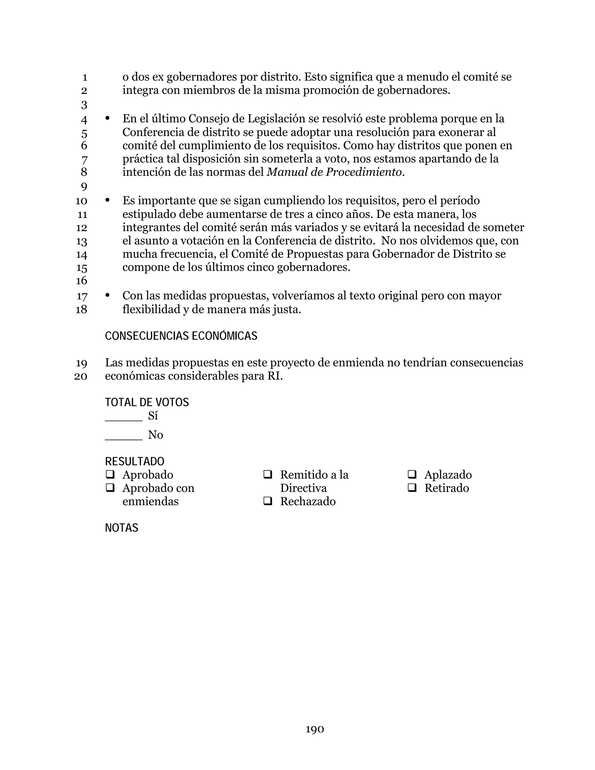 190
o dos ex gobernadores por distrito. Esto significa que a menudo el comité se1
integra con miembros de la misma promoción de gobernadores.2
3
• En el último Consejo de Legislación se resolvió este problema porque en la4
Conferencia de distrito se puede adoptar una resolución para exonerar al5
comité del cumplimiento de los requisitos. Como hay distritos que ponen en6
práctica tal disposición sin someterla a voto, nos estamos apartando de la7
intención de las normas del Manual de Procedimiento.8
9
• Es importante que se sigan cumpliendo los requisitos, pero el período10
estipulado debe aumentarse de tres a cinco años. De esta manera, los11
integrantes del comité serán más variados y se evitará la necesidad de someter12
el asunto a votación en la Conferencia de distrito. No nos olvidemos que, con13
mucha frecuencia, el Comité de Propuestas para Gobernador de Distrito se14
compone de los últimos cinco gobernadores.15
16
• Con las medidas propuestas, volveríamos al texto original pero con mayor17
flexibilidad y de manera más justa.18
CONSECUENCIAS ECONÓMICAS
Las medidas propuestas en este proyecto de enmienda no tendrían consecuencias19
económicas considerables para RI.20
TOTAL DE VOTOS
_____ Sí
_____ No
RESULTADO
 Aprobado
 Aprobado con
enmiendas
 Remitido a la
Directiva
 Rechazado
 Aplazado
 Retirado
NOTAS
 