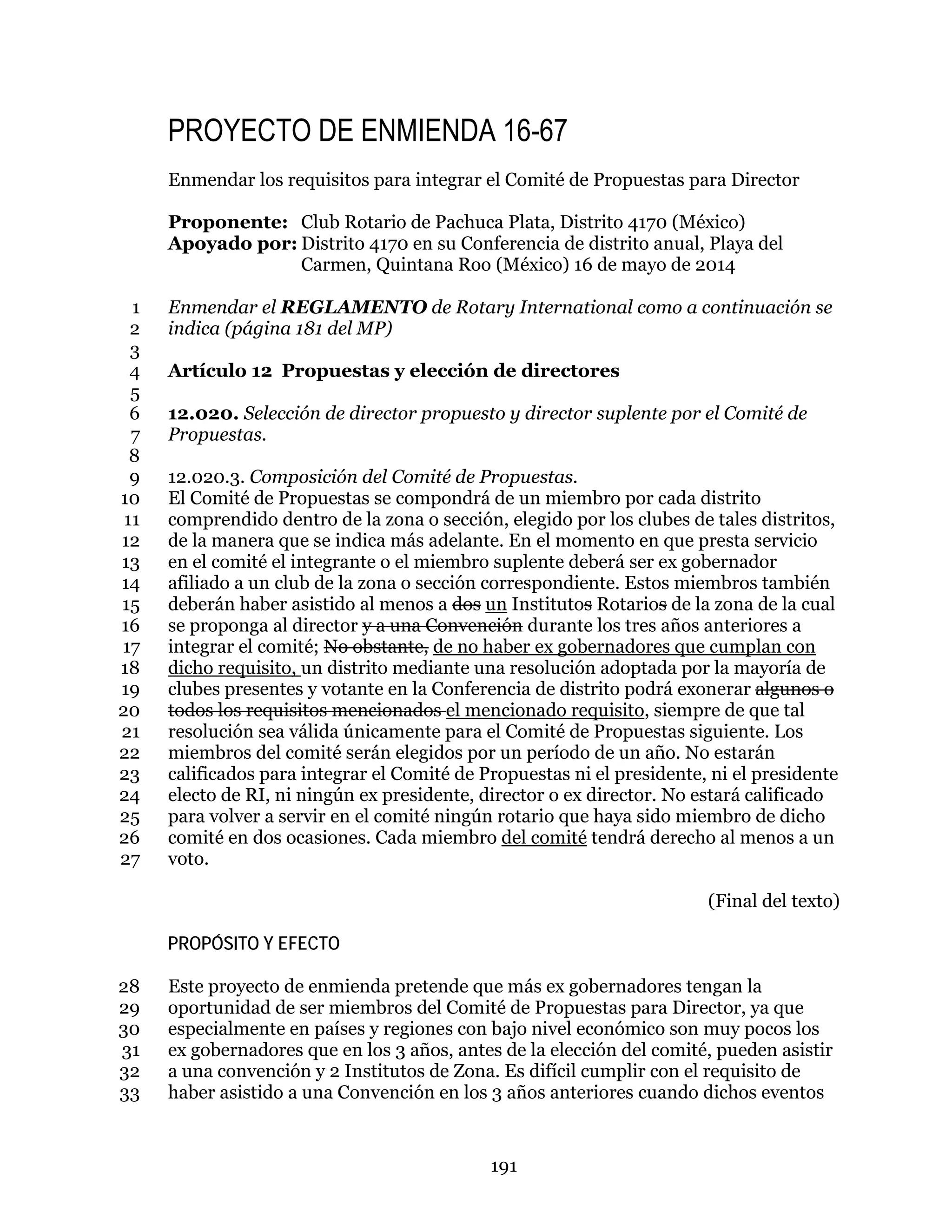191
PROYECTO DE ENMIENDA 16-67
Enmendar los requisitos para integrar el Comité de Propuestas para Director
Proponente: Club Rotario de Pachuca Plata, Distrito 4170 (México)
Apoyado por: Distrito 4170 en su Conferencia de distrito anual, Playa del
Carmen, Quintana Roo (México) 16 de mayo de 2014
Enmendar el REGLAMENTO de Rotary International como a continuación se1
indica (página 181 del MP)2
3
Artículo 12 Propuestas y elección de directores4
5
12.020. Selección de director propuesto y director suplente por el Comité de6
Propuestas.7
8
12.020.3. Composición del Comité de Propuestas.9
El Comité de Propuestas se compondrá de un miembro por cada distrito10
comprendido dentro de la zona o sección, elegido por los clubes de tales distritos,11
de la manera que se indica más adelante. En el momento en que presta servicio12
en el comité el integrante o el miembro suplente deberá ser ex gobernador13
afiliado a un club de la zona o sección correspondiente. Estos miembros también14
deberán haber asistido al menos a dos un Institutos Rotarios de la zona de la cual15
se proponga al director y a una Convención durante los tres años anteriores a16
integrar el comité; No obstante, de no haber ex gobernadores que cumplan con17
dicho requisito, un distrito mediante una resolución adoptada por la mayoría de18
clubes presentes y votante en la Conferencia de distrito podrá exonerar algunos o19
todos los requisitos mencionados el mencionado requisito, siempre de que tal20
resolución sea válida únicamente para el Comité de Propuestas siguiente. Los21
miembros del comité serán elegidos por un período de un año. No estarán22
calificados para integrar el Comité de Propuestas ni el presidente, ni el presidente23
electo de RI, ni ningún ex presidente, director o ex director. No estará calificado24
para volver a servir en el comité ningún rotario que haya sido miembro de dicho25
comité en dos ocasiones. Cada miembro del comité tendrá derecho al menos a un26
voto.27
(Final del texto)
PROPÓSITO Y EFECTO
Este proyecto de enmienda pretende que más ex gobernadores tengan la28
oportunidad de ser miembros del Comité de Propuestas para Director, ya que29
especialmente en países y regiones con bajo nivel económico son muy pocos los30
ex gobernadores que en los 3 años, antes de la elección del comité, pueden asistir31
a una convención y 2 Institutos de Zona. Es difícil cumplir con el requisito de32
haber asistido a una Convención en los 3 años anteriores cuando dichos eventos33
 