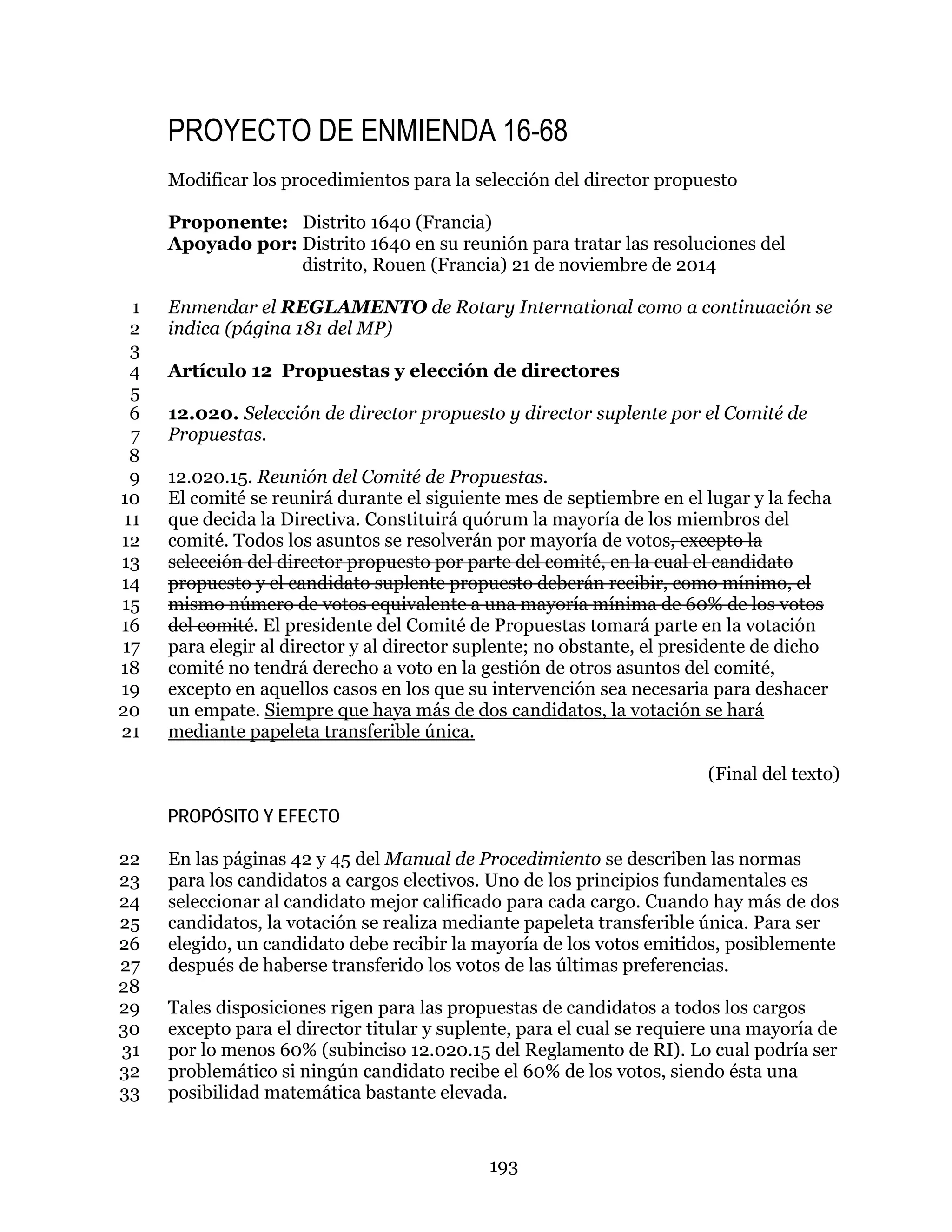 193
PROYECTO DE ENMIENDA 16-68
Modificar los procedimientos para la selección del director propuesto
Proponente: Distrito 1640 (Francia)
Apoyado por: Distrito 1640 en su reunión para tratar las resoluciones del
distrito, Rouen (Francia) 21 de noviembre de 2014
Enmendar el REGLAMENTO de Rotary International como a continuación se1
indica (página 181 del MP)2
3
Artículo 12 Propuestas y elección de directores4
5
12.020. Selección de director propuesto y director suplente por el Comité de6
Propuestas.7
8
12.020.15. Reunión del Comité de Propuestas.9
El comité se reunirá durante el siguiente mes de septiembre en el lugar y la fecha10
que decida la Directiva. Constituirá quórum la mayoría de los miembros del11
comité. Todos los asuntos se resolverán por mayoría de votos, excepto la12
selección del director propuesto por parte del comité, en la cual el candidato13
propuesto y el candidato suplente propuesto deberán recibir, como mínimo, el14
mismo número de votos equivalente a una mayoría mínima de 60% de los votos15
del comité. El presidente del Comité de Propuestas tomará parte en la votación16
para elegir al director y al director suplente; no obstante, el presidente de dicho17
comité no tendrá derecho a voto en la gestión de otros asuntos del comité,18
excepto en aquellos casos en los que su intervención sea necesaria para deshacer19
un empate. Siempre que haya más de dos candidatos, la votación se hará20
mediante papeleta transferible única.21
(Final del texto)
PROPÓSITO Y EFECTO
En las páginas 42 y 45 del Manual de Procedimiento se describen las normas22
para los candidatos a cargos electivos. Uno de los principios fundamentales es23
seleccionar al candidato mejor calificado para cada cargo. Cuando hay más de dos24
candidatos, la votación se realiza mediante papeleta transferible única. Para ser25
elegido, un candidato debe recibir la mayoría de los votos emitidos, posiblemente26
después de haberse transferido los votos de las últimas preferencias.27
28
Tales disposiciones rigen para las propuestas de candidatos a todos los cargos29
excepto para el director titular y suplente, para el cual se requiere una mayoría de30
por lo menos 60% (subinciso 12.020.15 del Reglamento de RI). Lo cual podría ser31
problemático si ningún candidato recibe el 60% de los votos, siendo ésta una32
posibilidad matemática bastante elevada.33
 