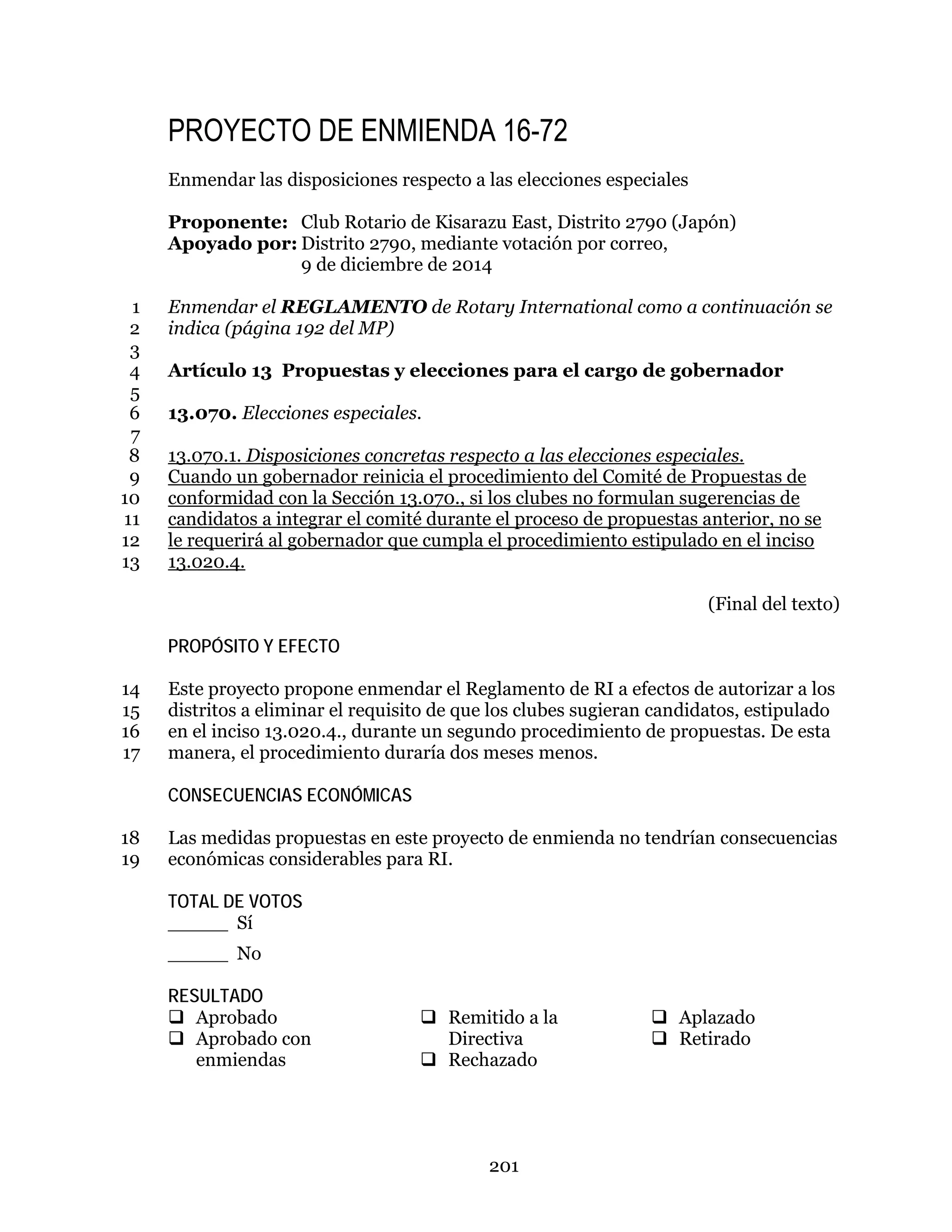 201
PROYECTO DE ENMIENDA 16-72
Enmendar las disposiciones respecto a las elecciones especiales
Proponente: Club Rotario de Kisarazu East, Distrito 2790 (Japón)
Apoyado por: Distrito 2790, mediante votación por correo,
9 de diciembre de 2014
Enmendar el REGLAMENTO de Rotary International como a continuación se1
indica (página 192 del MP)2
3
Artículo 13 Propuestas y elecciones para el cargo de gobernador4
5
13.070. Elecciones especiales.6
7
13.070.1. Disposiciones concretas respecto a las elecciones especiales.8
Cuando un gobernador reinicia el procedimiento del Comité de Propuestas de9
conformidad con la Sección 13.070., si los clubes no formulan sugerencias de10
candidatos a integrar el comité durante el proceso de propuestas anterior, no se11
le requerirá al gobernador que cumpla el procedimiento estipulado en el inciso12
13.020.4.13
(Final del texto)
PROPÓSITO Y EFECTO
Este proyecto propone enmendar el Reglamento de RI a efectos de autorizar a los14
distritos a eliminar el requisito de que los clubes sugieran candidatos, estipulado15
en el inciso 13.020.4., durante un segundo procedimiento de propuestas. De esta16
manera, el procedimiento duraría dos meses menos.17
CONSECUENCIAS ECONÓMICAS
Las medidas propuestas en este proyecto de enmienda no tendrían consecuencias18
económicas considerables para RI.19
TOTAL DE VOTOS
_____ Sí
_____ No
RESULTADO
 Aprobado
 Aprobado con
enmiendas
 Remitido a la
Directiva
 Rechazado
 Aplazado
 Retirado
 