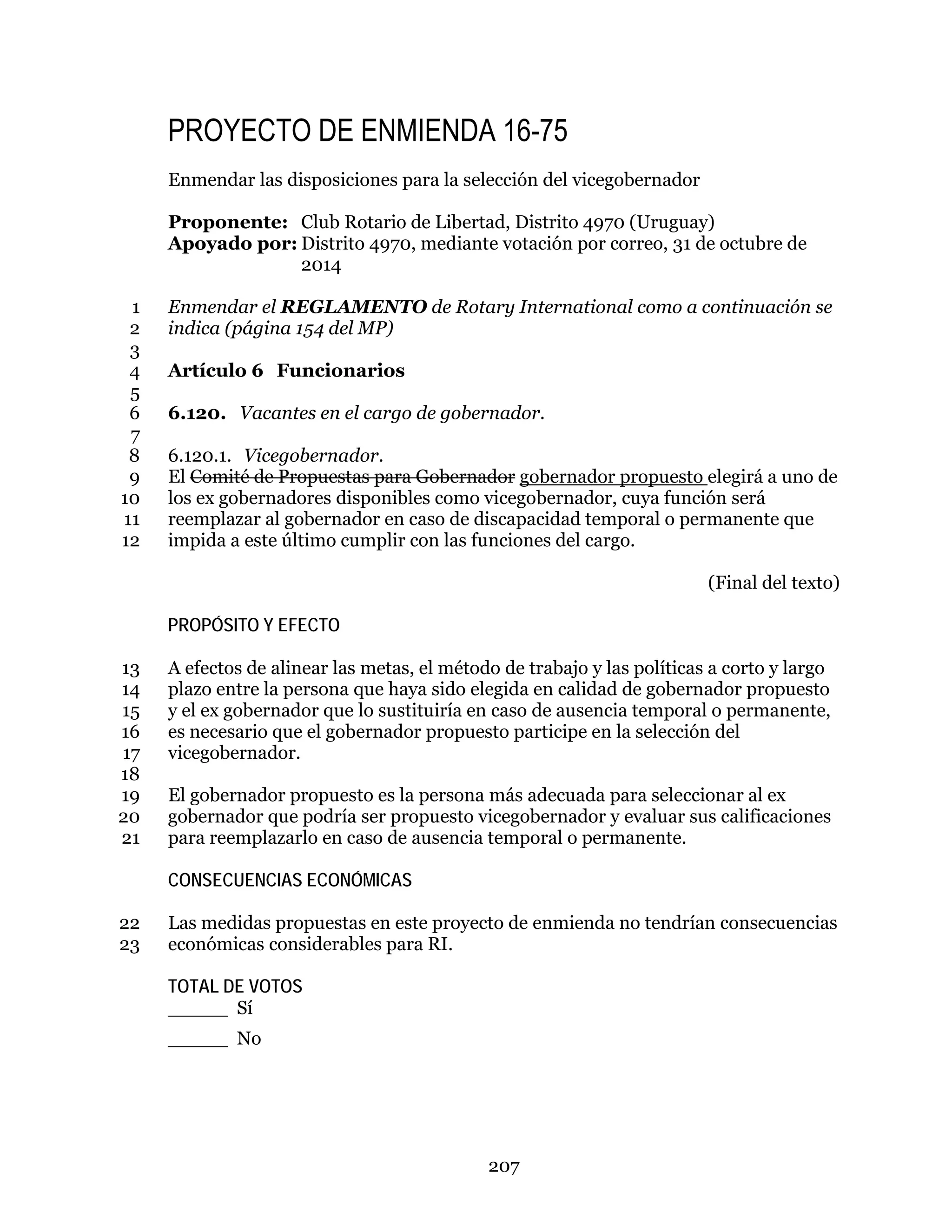 207
PROYECTO DE ENMIENDA 16-75
Enmendar las disposiciones para la selección del vicegobernador
Proponente: Club Rotario de Libertad, Distrito 4970 (Uruguay)
Apoyado por: Distrito 4970, mediante votación por correo, 31 de octubre de
2014
Enmendar el REGLAMENTO de Rotary International como a continuación se1
indica (página 154 del MP)2
3
Artículo 6 Funcionarios4
5
6.120. Vacantes en el cargo de gobernador.6
7
6.120.1. Vicegobernador.8
El Comité de Propuestas para Gobernador gobernador propuesto elegirá a uno de9
los ex gobernadores disponibles como vicegobernador, cuya función será10
reemplazar al gobernador en caso de discapacidad temporal o permanente que11
impida a este último cumplir con las funciones del cargo.12
(Final del texto)
PROPÓSITO Y EFECTO
A efectos de alinear las metas, el método de trabajo y las políticas a corto y largo13
plazo entre la persona que haya sido elegida en calidad de gobernador propuesto14
y el ex gobernador que lo sustituiría en caso de ausencia temporal o permanente,15
es necesario que el gobernador propuesto participe en la selección del16
vicegobernador.17
18
El gobernador propuesto es la persona más adecuada para seleccionar al ex19
gobernador que podría ser propuesto vicegobernador y evaluar sus calificaciones20
para reemplazarlo en caso de ausencia temporal o permanente.21
CONSECUENCIAS ECONÓMICAS
Las medidas propuestas en este proyecto de enmienda no tendrían consecuencias22
económicas considerables para RI.23
TOTAL DE VOTOS
_____ Sí
_____ No
 