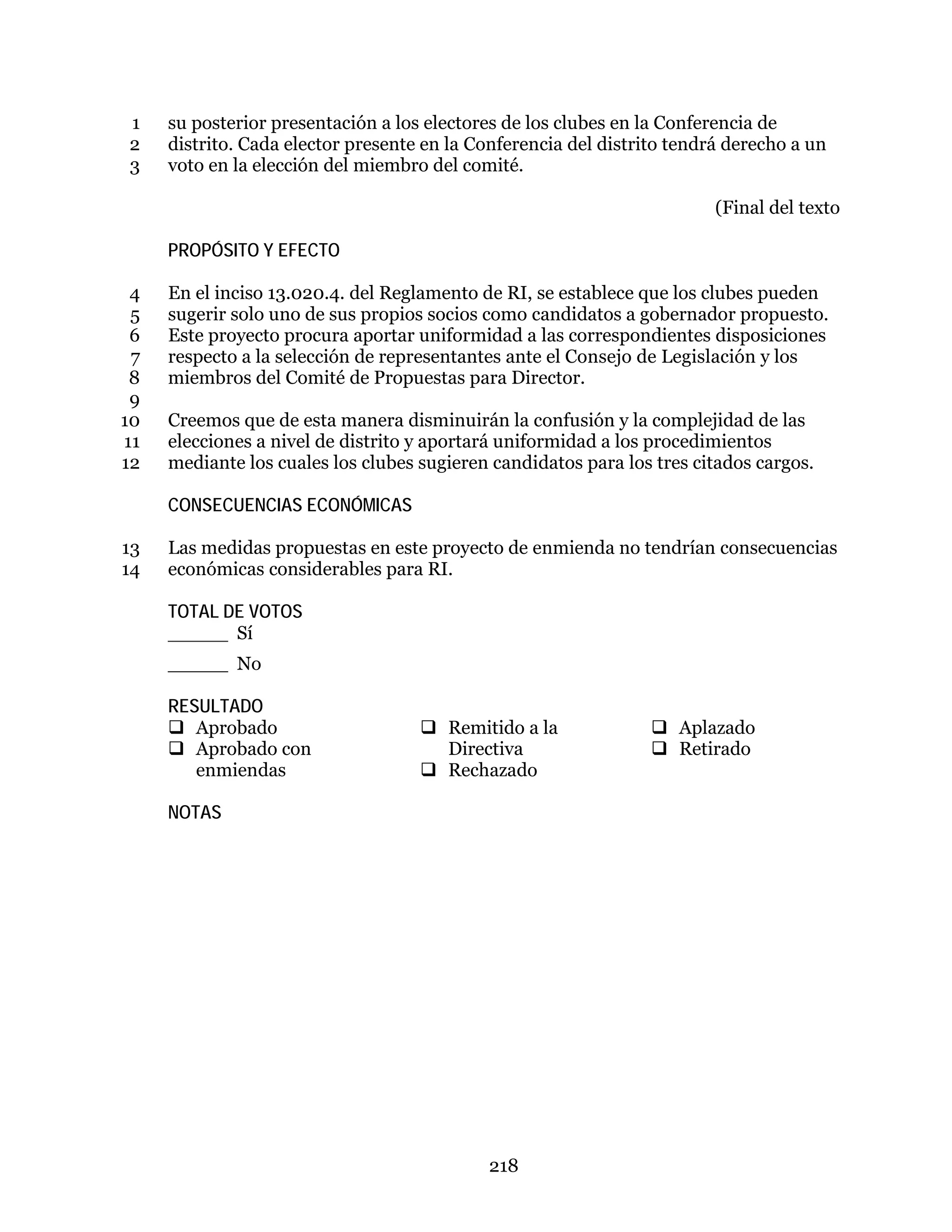 218
su posterior presentación a los electores de los clubes en la Conferencia de1
distrito. Cada elector presente en la Conferencia del distrito tendrá derecho a un2
voto en la elección del miembro del comité.3
(Final del texto
PROPÓSITO Y EFECTO
En el inciso 13.020.4. del Reglamento de RI, se establece que los clubes pueden4
sugerir solo uno de sus propios socios como candidatos a gobernador propuesto.5
Este proyecto procura aportar uniformidad a las correspondientes disposiciones6
respecto a la selección de representantes ante el Consejo de Legislación y los7
miembros del Comité de Propuestas para Director.8
9
Creemos que de esta manera disminuirán la confusión y la complejidad de las10
elecciones a nivel de distrito y aportará uniformidad a los procedimientos11
mediante los cuales los clubes sugieren candidatos para los tres citados cargos.12
CONSECUENCIAS ECONÓMICAS
Las medidas propuestas en este proyecto de enmienda no tendrían consecuencias13
económicas considerables para RI.14
TOTAL DE VOTOS
_____ Sí
_____ No
RESULTADO
 Aprobado
 Aprobado con
enmiendas
 Remitido a la
Directiva
 Rechazado
 Aplazado
 Retirado
NOTAS
 