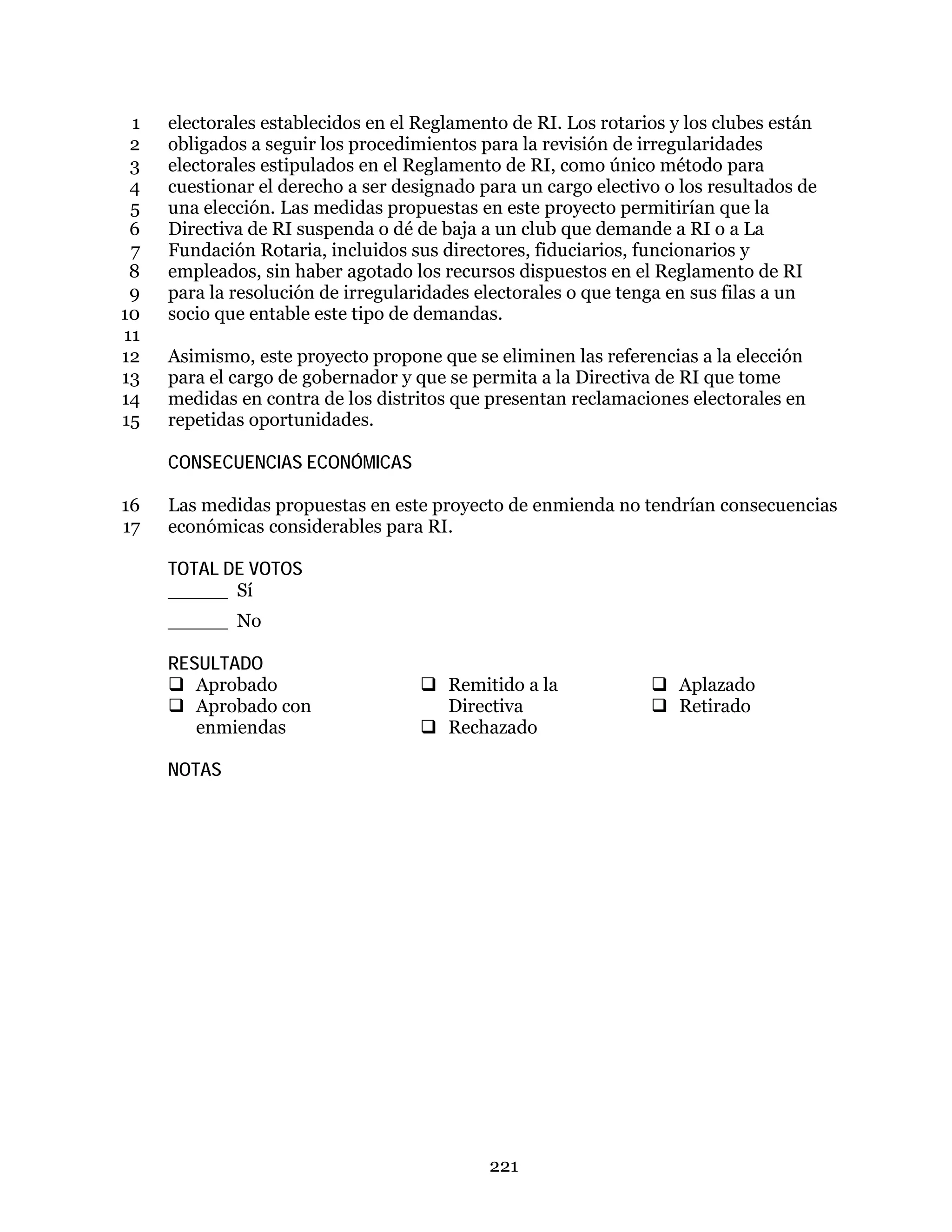221
electorales establecidos en el Reglamento de RI. Los rotarios y los clubes están1
obligados a seguir los procedimientos para la revisión de irregularidades2
electorales estipulados en el Reglamento de RI, como único método para3
cuestionar el derecho a ser designado para un cargo electivo o los resultados de4
una elección. Las medidas propuestas en este proyecto permitirían que la5
Directiva de RI suspenda o dé de baja a un club que demande a RI o a La6
Fundación Rotaria, incluidos sus directores, fiduciarios, funcionarios y7
empleados, sin haber agotado los recursos dispuestos en el Reglamento de RI8
para la resolución de irregularidades electorales o que tenga en sus filas a un9
socio que entable este tipo de demandas.10
11
Asimismo, este proyecto propone que se eliminen las referencias a la elección12
para el cargo de gobernador y que se permita a la Directiva de RI que tome13
medidas en contra de los distritos que presentan reclamaciones electorales en14
repetidas oportunidades.15
CONSECUENCIAS ECONÓMICAS
Las medidas propuestas en este proyecto de enmienda no tendrían consecuencias16
económicas considerables para RI.17
TOTAL DE VOTOS
_____ Sí
_____ No
RESULTADO
 Aprobado
 Aprobado con
enmiendas
 Remitido a la
Directiva
 Rechazado
 Aplazado
 Retirado
NOTAS
 