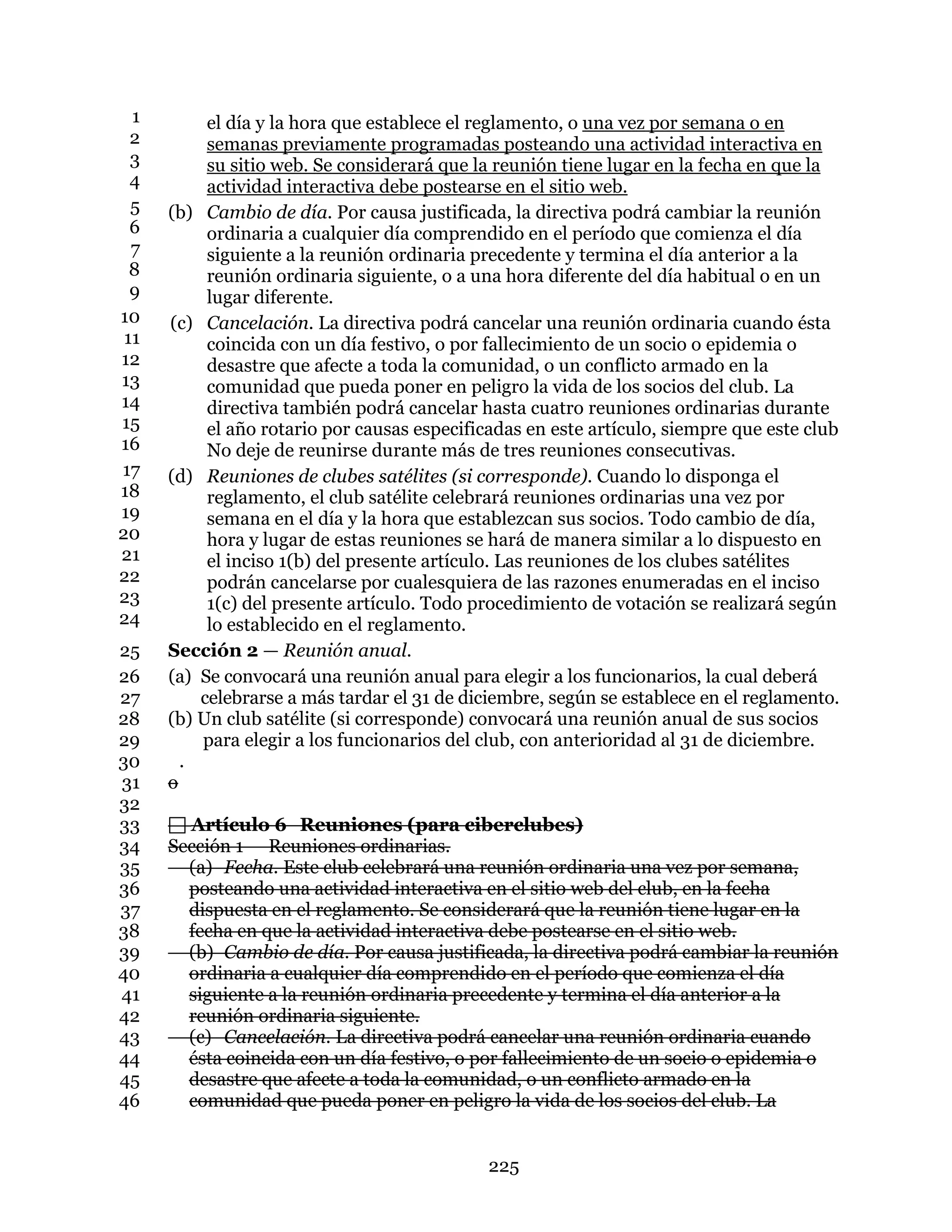 225
el día y la hora que establece el reglamento, o una vez por semana o en1
semanas previamente programadas posteando una actividad interactiva en2
su sitio web. Se considerará que la reunión tiene lugar en la fecha en que la3
actividad interactiva debe postearse en el sitio web.4
(b) Cambio de día. Por causa justificada, la directiva podrá cambiar la reunión5
ordinaria a cualquier día comprendido en el período que comienza el día6
siguiente a la reunión ordinaria precedente y termina el día anterior a la7
reunión ordinaria siguiente, o a una hora diferente del día habitual o en un8
lugar diferente.9
(c) Cancelación. La directiva podrá cancelar una reunión ordinaria cuando ésta10
coincida con un día festivo, o por fallecimiento de un socio o epidemia o11
desastre que afecte a toda la comunidad, o un conflicto armado en la12
comunidad que pueda poner en peligro la vida de los socios del club. La13
directiva también podrá cancelar hasta cuatro reuniones ordinarias durante14
el año rotario por causas especificadas en este artículo, siempre que este club15
No deje de reunirse durante más de tres reuniones consecutivas.16
(d) Reuniones de clubes satélites (si corresponde). Cuando lo disponga el17
reglamento, el club satélite celebrará reuniones ordinarias una vez por18
semana en el día y la hora que establezcan sus socios. Todo cambio de día,19
hora y lugar de estas reuniones se hará de manera similar a lo dispuesto en20
el inciso 1(b) del presente artículo. Las reuniones de los clubes satélites21
podrán cancelarse por cualesquiera de las razones enumeradas en el inciso22
1(c) del presente artículo. Todo procedimiento de votación se realizará según23
lo establecido en el reglamento.24
Sección 2 — Reunión anual.25
(a) Se convocará una reunión anual para elegir a los funcionarios, la cual deberá26
celebrarse a más tardar el 31 de diciembre, según se establece en el reglamento.27
(b) Un club satélite (si corresponde) convocará una reunión anual de sus socios28
para elegir a los funcionarios del club, con anterioridad al 31 de diciembre.29
.30
o31
32
 Artículo 6 Reuniones (para ciberclubes)33
Sección 1 — Reuniones ordinarias.34
(a) Fecha. Este club celebrará una reunión ordinaria una vez por semana,35
posteando una actividad interactiva en el sitio web del club, en la fecha36
dispuesta en el reglamento. Se considerará que la reunión tiene lugar en la37
fecha en que la actividad interactiva debe postearse en el sitio web.38
(b) Cambio de día. Por causa justificada, la directiva podrá cambiar la reunión39
ordinaria a cualquier día comprendido en el período que comienza el día40
siguiente a la reunión ordinaria precedente y termina el día anterior a la41
reunión ordinaria siguiente.42
(c) Cancelación. La directiva podrá cancelar una reunión ordinaria cuando43
ésta coincida con un día festivo, o por fallecimiento de un socio o epidemia o44
desastre que afecte a toda la comunidad, o un conflicto armado en la45
comunidad que pueda poner en peligro la vida de los socios del club. La46
 
