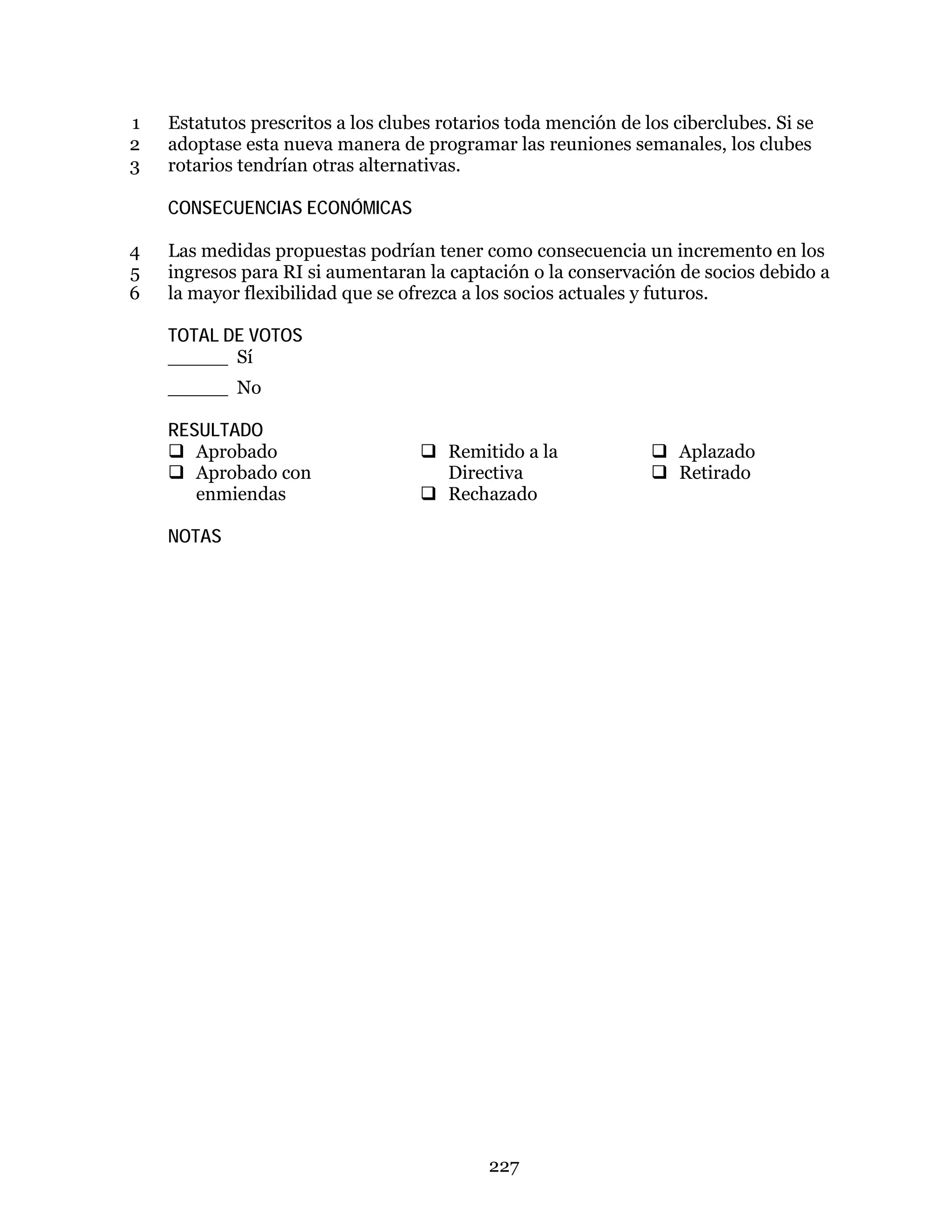 227
Estatutos prescritos a los clubes rotarios toda mención de los ciberclubes. Si se1
adoptase esta nueva manera de programar las reuniones semanales, los clubes2
rotarios tendrían otras alternativas.3
CONSECUENCIAS ECONÓMICAS
Las medidas propuestas podrían tener como consecuencia un incremento en los4
ingresos para RI si aumentaran la captación o la conservación de socios debido a5
la mayor flexibilidad que se ofrezca a los socios actuales y futuros.6
TOTAL DE VOTOS
_____ Sí
_____ No
RESULTADO
 Aprobado
 Aprobado con
enmiendas
 Remitido a la
Directiva
 Rechazado
 Aplazado
 Retirado
NOTAS
 