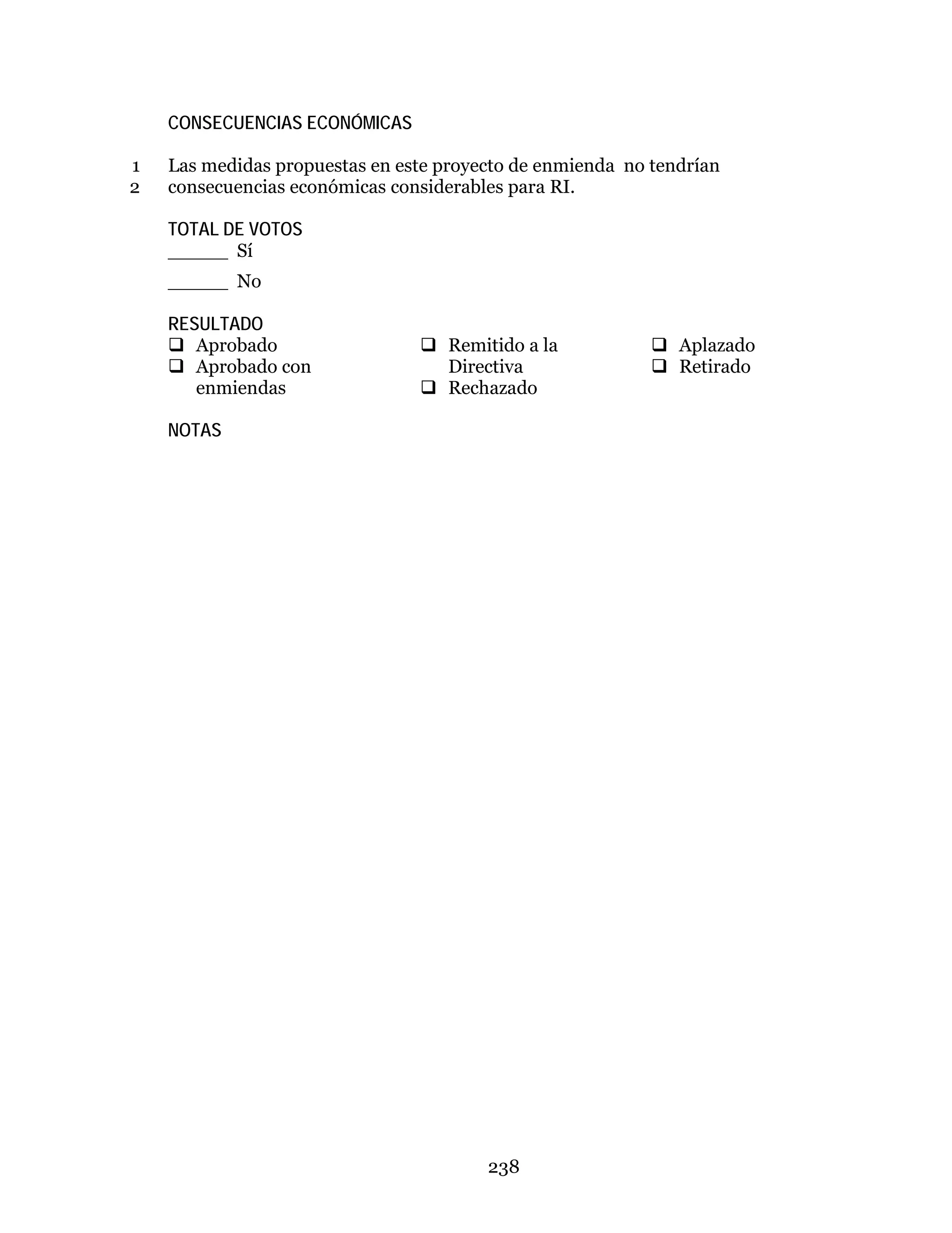 238
CONSECUENCIAS ECONÓMICAS
Las medidas propuestas en este proyecto de enmienda no tendrían1
consecuencias económicas considerables para RI.2
TOTAL DE VOTOS
_____ Sí
_____ No
RESULTADO
 Aprobado
 Aprobado con
enmiendas
 Remitido a la
Directiva
 Rechazado
 Aplazado
 Retirado
NOTAS
 