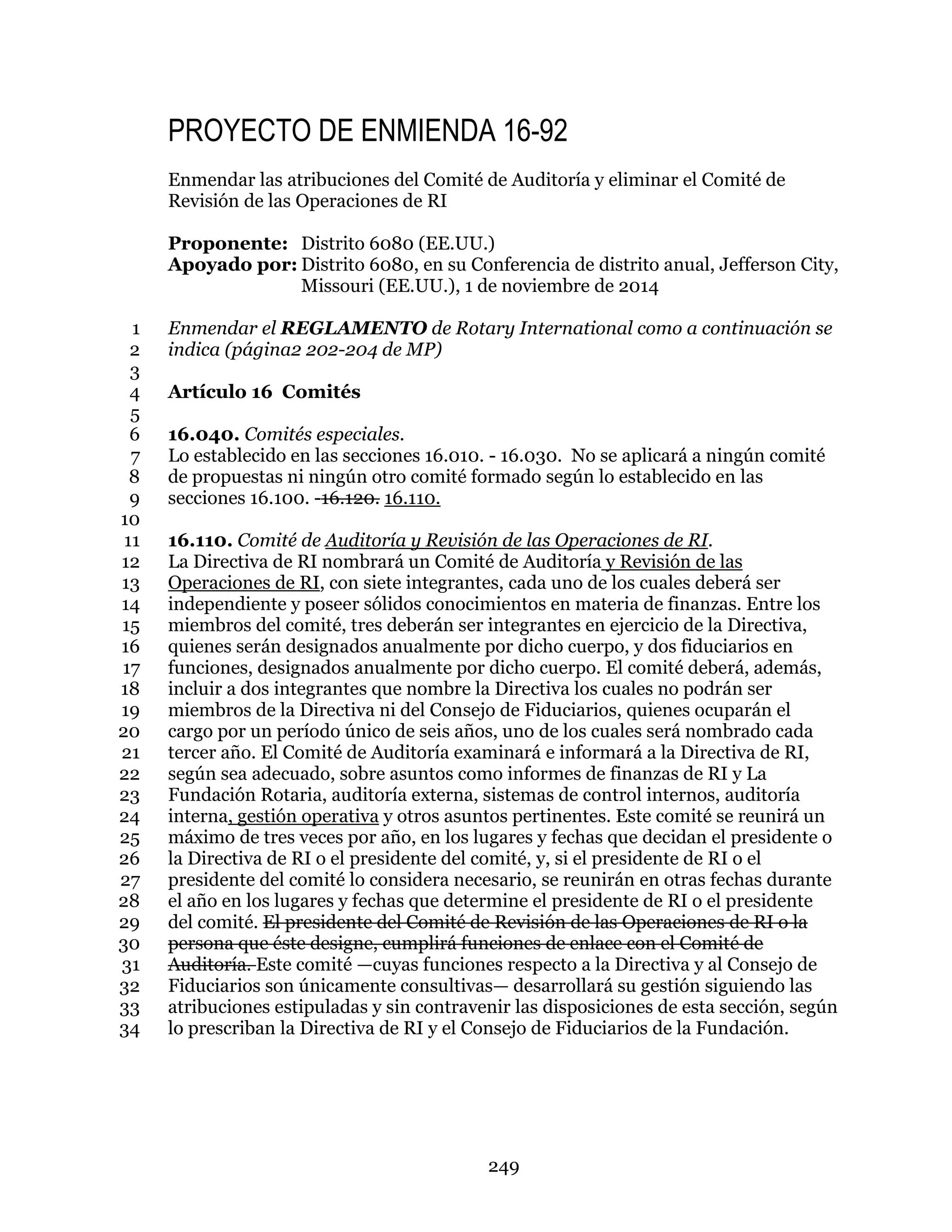 249
PROYECTO DE ENMIENDA 16-92
Enmendar las atribuciones del Comité de Auditoría y eliminar el Comité de
Revisión de las Operaciones de RI
Proponente: Distrito 6080 (EE.UU.)
Apoyado por: Distrito 6080, en su Conferencia de distrito anual, Jefferson City,
Missouri (EE.UU.), 1 de noviembre de 2014
Enmendar el REGLAMENTO de Rotary International como a continuación se1
indica (página2 202-204 de MP)2
3
Artículo 16 Comités4
5
16.040. Comités especiales.6
Lo establecido en las secciones 16.010. - 16.030. No se aplicará a ningún comité7
de propuestas ni ningún otro comité formado según lo establecido en las8
secciones 16.100. -16.120. 16.110.9
10
16.110. Comité de Auditoría y Revisión de las Operaciones de RI.11
La Directiva de RI nombrará un Comité de Auditoría y Revisión de las12
Operaciones de RI, con siete integrantes, cada uno de los cuales deberá ser13
independiente y poseer sólidos conocimientos en materia de finanzas. Entre los14
miembros del comité, tres deberán ser integrantes en ejercicio de la Directiva,15
quienes serán designados anualmente por dicho cuerpo, y dos fiduciarios en16
funciones, designados anualmente por dicho cuerpo. El comité deberá, además,17
incluir a dos integrantes que nombre la Directiva los cuales no podrán ser18
miembros de la Directiva ni del Consejo de Fiduciarios, quienes ocuparán el19
cargo por un período único de seis años, uno de los cuales será nombrado cada20
tercer año. El Comité de Auditoría examinará e informará a la Directiva de RI,21
según sea adecuado, sobre asuntos como informes de finanzas de RI y La22
Fundación Rotaria, auditoría externa, sistemas de control internos, auditoría23
interna, gestión operativa y otros asuntos pertinentes. Este comité se reunirá un24
máximo de tres veces por año, en los lugares y fechas que decidan el presidente o25
la Directiva de RI o el presidente del comité, y, si el presidente de RI o el26
presidente del comité lo considera necesario, se reunirán en otras fechas durante27
el año en los lugares y fechas que determine el presidente de RI o el presidente28
del comité. El presidente del Comité de Revisión de las Operaciones de RI o la29
persona que éste designe, cumplirá funciones de enlace con el Comité de30
Auditoría. Este comité —cuyas funciones respecto a la Directiva y al Consejo de31
Fiduciarios son únicamente consultivas— desarrollará su gestión siguiendo las32
atribuciones estipuladas y sin contravenir las disposiciones de esta sección, según33
lo prescriban la Directiva de RI y el Consejo de Fiduciarios de la Fundación.34
 