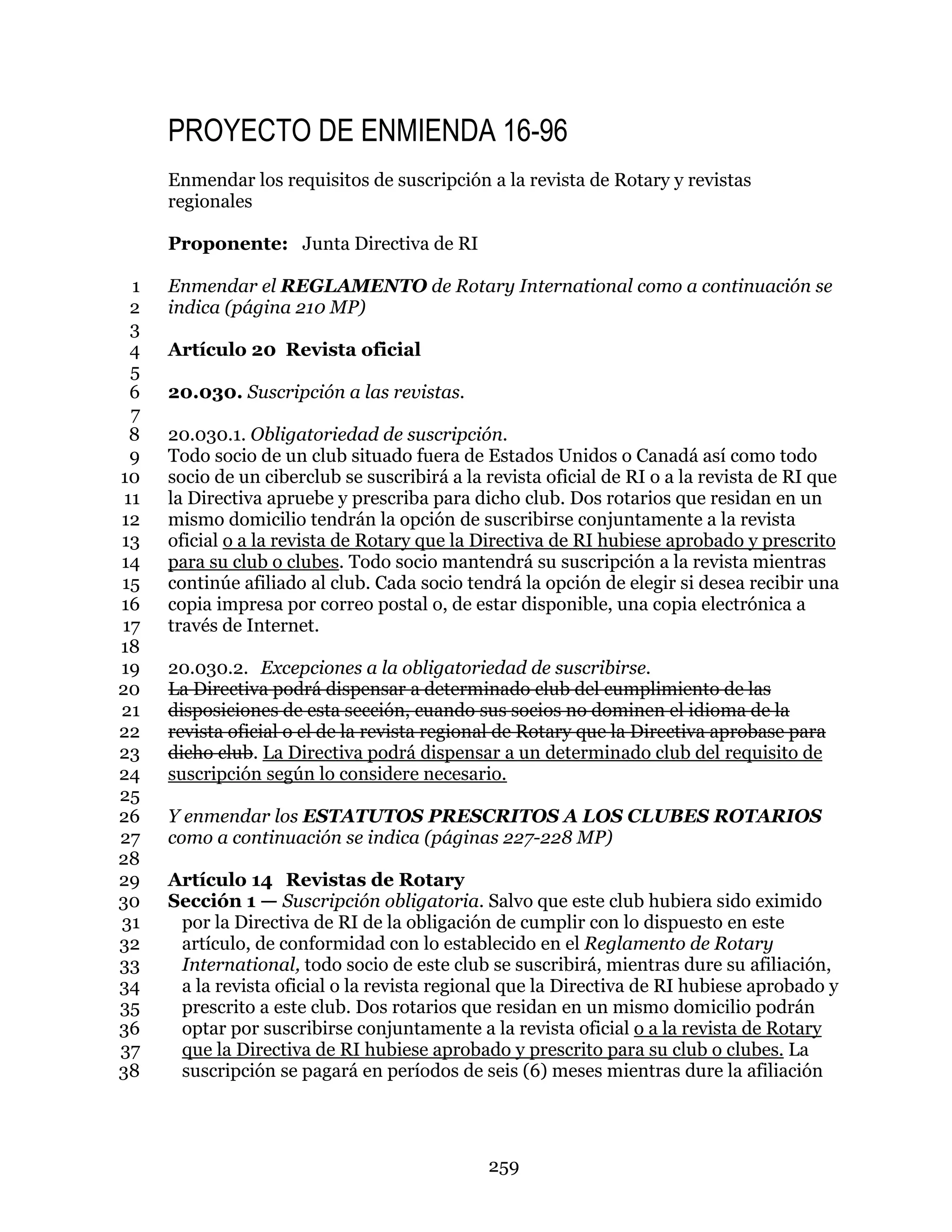 259
PROYECTO DE ENMIENDA 16-96
Enmendar los requisitos de suscripción a la revista de Rotary y revistas
regionales
Proponente: Junta Directiva de RI
Enmendar el REGLAMENTO de Rotary International como a continuación se1
indica (página 210 MP)2
3
Artículo 20 Revista oficial4
5
20.030. Suscripción a las revistas.6
7
20.030.1. Obligatoriedad de suscripción.8
Todo socio de un club situado fuera de Estados Unidos o Canadá así como todo9
socio de un ciberclub se suscribirá a la revista oficial de RI o a la revista de RI que10
la Directiva apruebe y prescriba para dicho club. Dos rotarios que residan en un11
mismo domicilio tendrán la opción de suscribirse conjuntamente a la revista12
oficial o a la revista de Rotary que la Directiva de RI hubiese aprobado y prescrito13
para su club o clubes. Todo socio mantendrá su suscripción a la revista mientras14
continúe afiliado al club. Cada socio tendrá la opción de elegir si desea recibir una15
copia impresa por correo postal o, de estar disponible, una copia electrónica a16
través de Internet.17
18
20.030.2. Excepciones a la obligatoriedad de suscribirse.19
La Directiva podrá dispensar a determinado club del cumplimiento de las20
disposiciones de esta sección, cuando sus socios no dominen el idioma de la21
revista oficial o el de la revista regional de Rotary que la Directiva aprobase para22
dicho club. La Directiva podrá dispensar a un determinado club del requisito de23
suscripción según lo considere necesario.24
25
Y enmendar los ESTATUTOS PRESCRITOS A LOS CLUBES ROTARIOS26
como a continuación se indica (páginas 227-228 MP)27
28
Artículo 14 Revistas de Rotary29
Sección 1 — Suscripción obligatoria. Salvo que este club hubiera sido eximido30
por la Directiva de RI de la obligación de cumplir con lo dispuesto en este31
artículo, de conformidad con lo establecido en el Reglamento de Rotary32
International, todo socio de este club se suscribirá, mientras dure su afiliación,33
a la revista oficial o la revista regional que la Directiva de RI hubiese aprobado y34
prescrito a este club. Dos rotarios que residan en un mismo domicilio podrán35
optar por suscribirse conjuntamente a la revista oficial o a la revista de Rotary36
que la Directiva de RI hubiese aprobado y prescrito para su club o clubes. La37
suscripción se pagará en períodos de seis (6) meses mientras dure la afiliación38
 