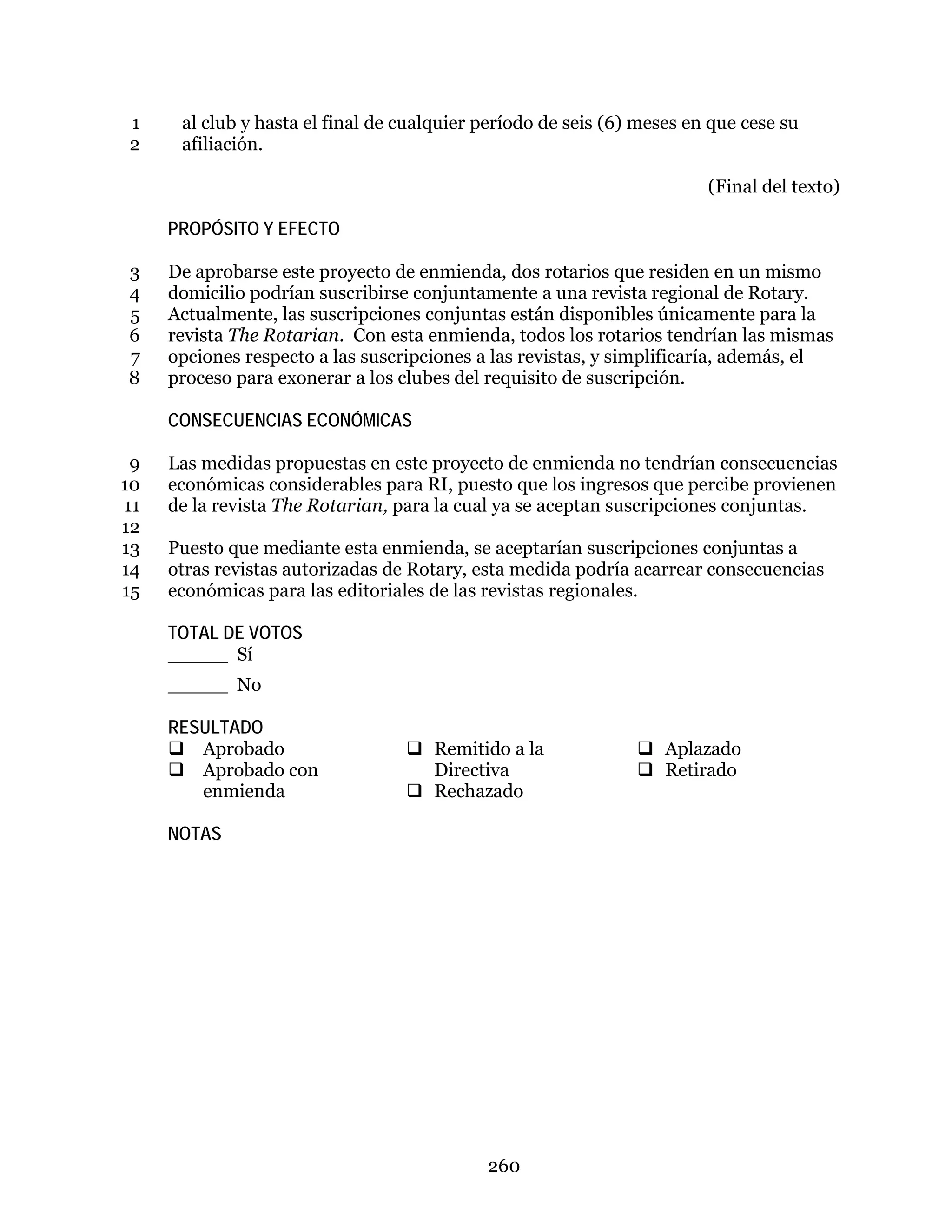260
al club y hasta el final de cualquier período de seis (6) meses en que cese su1
afiliación.2
(Final del texto)
PROPÓSITO Y EFECTO
De aprobarse este proyecto de enmienda, dos rotarios que residen en un mismo3
domicilio podrían suscribirse conjuntamente a una revista regional de Rotary.4
Actualmente, las suscripciones conjuntas están disponibles únicamente para la5
revista The Rotarian. Con esta enmienda, todos los rotarios tendrían las mismas6
opciones respecto a las suscripciones a las revistas, y simplificaría, además, el7
proceso para exonerar a los clubes del requisito de suscripción.8
CONSECUENCIAS ECONÓMICAS
Las medidas propuestas en este proyecto de enmienda no tendrían consecuencias9
económicas considerables para RI, puesto que los ingresos que percibe provienen10
de la revista The Rotarian, para la cual ya se aceptan suscripciones conjuntas.11
12
Puesto que mediante esta enmienda, se aceptarían suscripciones conjuntas a13
otras revistas autorizadas de Rotary, esta medida podría acarrear consecuencias14
económicas para las editoriales de las revistas regionales.15
TOTAL DE VOTOS
_____ Sí
_____ No
RESULTADO
 Aprobado
 Aprobado con
enmienda
 Remitido a la
Directiva
 Rechazado
 Aplazado
 Retirado
NOTAS
 