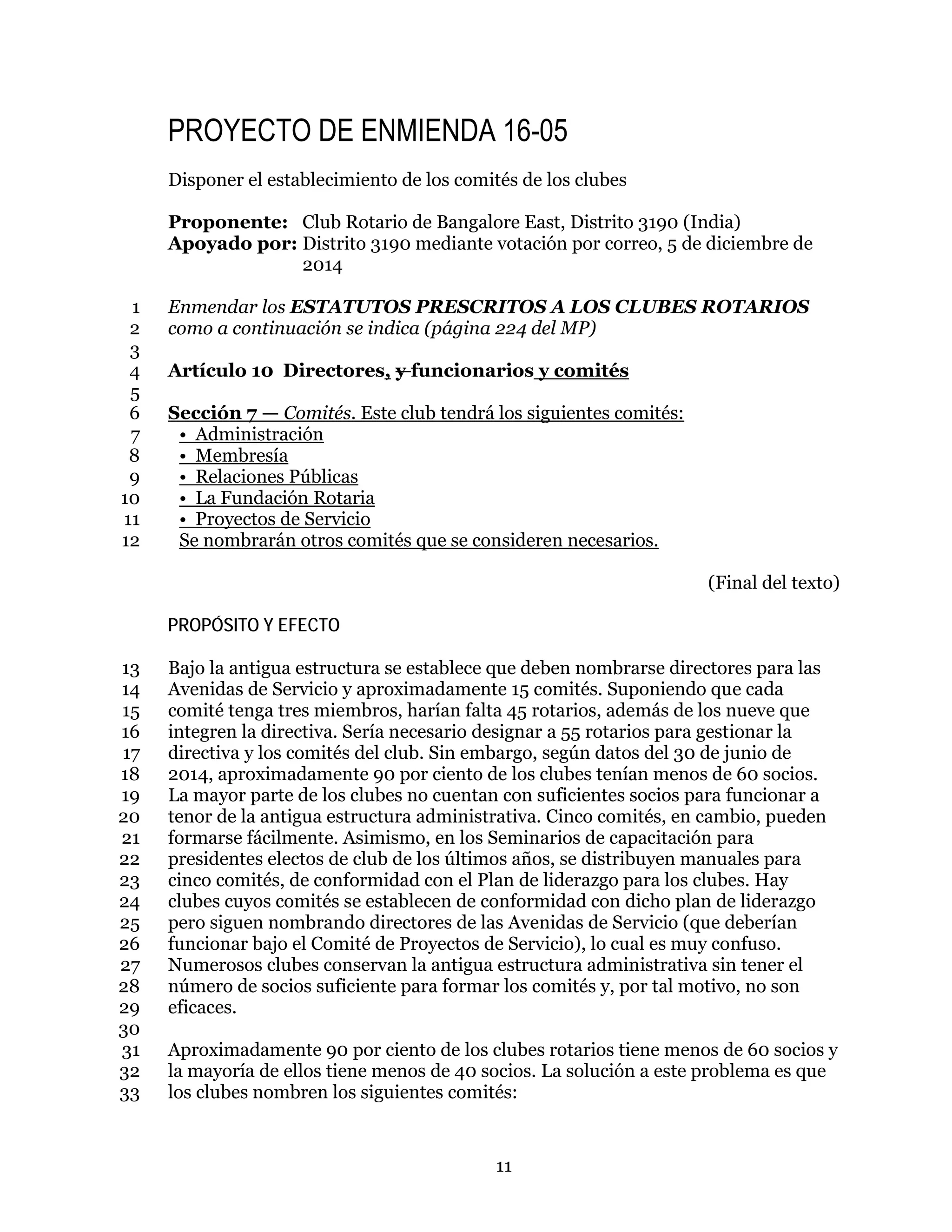 11
PROYECTO DE ENMIENDA 16-05
Disponer el establecimiento de los comités de los clubes
Proponente: Club Rotario de Bangalore East, Distrito 3190 (India)
Apoyado por: Distrito 3190 mediante votación por correo, 5 de diciembre de
2014
Enmendar los ESTATUTOS PRESCRITOS A LOS CLUBES ROTARIOS1
como a continuación se indica (página 224 del MP)2
3
Artículo 10 Directores, y funcionarios y comités4
5
Sección 7 — Comités. Este club tendrá los siguientes comités:6
• Administración7
• Membresía8
• Relaciones Públicas9
• La Fundación Rotaria10
• Proyectos de Servicio11
Se nombrarán otros comités que se consideren necesarios.12
(Final del texto)
PROPÓSITO Y EFECTO
Bajo la antigua estructura se establece que deben nombrarse directores para las13
Avenidas de Servicio y aproximadamente 15 comités. Suponiendo que cada14
comité tenga tres miembros, harían falta 45 rotarios, además de los nueve que15
integren la directiva. Sería necesario designar a 55 rotarios para gestionar la16
directiva y los comités del club. Sin embargo, según datos del 30 de junio de17
2014, aproximadamente 90 por ciento de los clubes tenían menos de 60 socios.18
La mayor parte de los clubes no cuentan con suficientes socios para funcionar a19
tenor de la antigua estructura administrativa. Cinco comités, en cambio, pueden20
formarse fácilmente. Asimismo, en los Seminarios de capacitación para21
presidentes electos de club de los últimos años, se distribuyen manuales para22
cinco comités, de conformidad con el Plan de liderazgo para los clubes. Hay23
clubes cuyos comités se establecen de conformidad con dicho plan de liderazgo24
pero siguen nombrando directores de las Avenidas de Servicio (que deberían25
funcionar bajo el Comité de Proyectos de Servicio), lo cual es muy confuso.26
Numerosos clubes conservan la antigua estructura administrativa sin tener el27
número de socios suficiente para formar los comités y, por tal motivo, no son28
eficaces.29
30
Aproximadamente 90 por ciento de los clubes rotarios tiene menos de 60 socios y31
la mayoría de ellos tiene menos de 40 socios. La solución a este problema es que32
los clubes nombren los siguientes comités:33
 