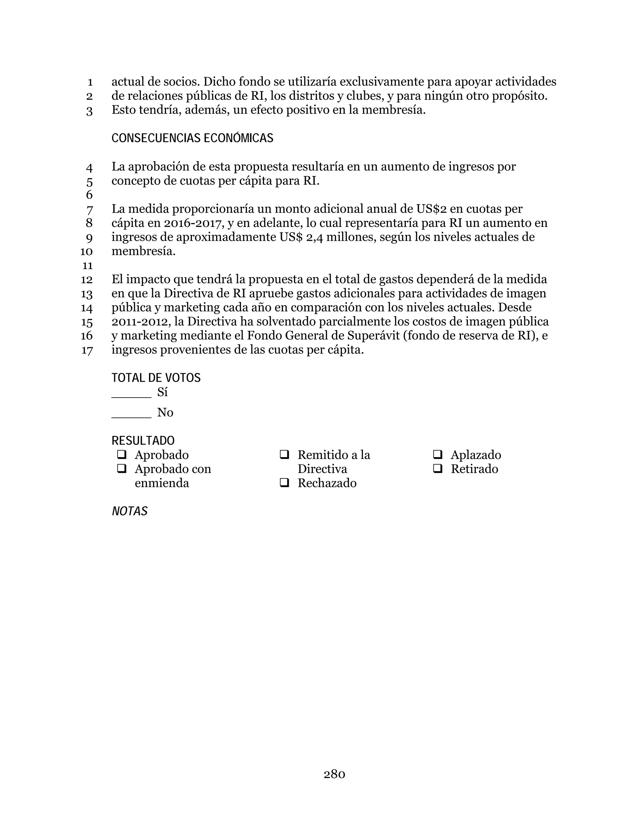 280
actual de socios. Dicho fondo se utilizaría exclusivamente para apoyar actividades1
de relaciones públicas de RI, los distritos y clubes, y para ningún otro propósito.2
Esto tendría, además, un efecto positivo en la membresía.3
CONSECUENCIAS ECONÓMICAS
La aprobación de esta propuesta resultaría en un aumento de ingresos por4
concepto de cuotas per cápita para RI.5
6
La medida proporcionaría un monto adicional anual de US$2 en cuotas per7
cápita en 2016-2017, y en adelante, lo cual representaría para RI un aumento en8
ingresos de aproximadamente US$ 2,4 millones, según los niveles actuales de9
membresía.10
11
El impacto que tendrá la propuesta en el total de gastos dependerá de la medida12
en que la Directiva de RI apruebe gastos adicionales para actividades de imagen13
pública y marketing cada año en comparación con los niveles actuales. Desde14
2011-2012, la Directiva ha solventado parcialmente los costos de imagen pública15
y marketing mediante el Fondo General de Superávit (fondo de reserva de RI), e16
ingresos provenientes de las cuotas per cápita.17
TOTAL DE VOTOS
_____ Sí
_____ No
RESULTADO
 Aprobado
 Aprobado con
enmienda
 Remitido a la
Directiva
 Rechazado
 Aplazado
 Retirado
NOTAS
 
