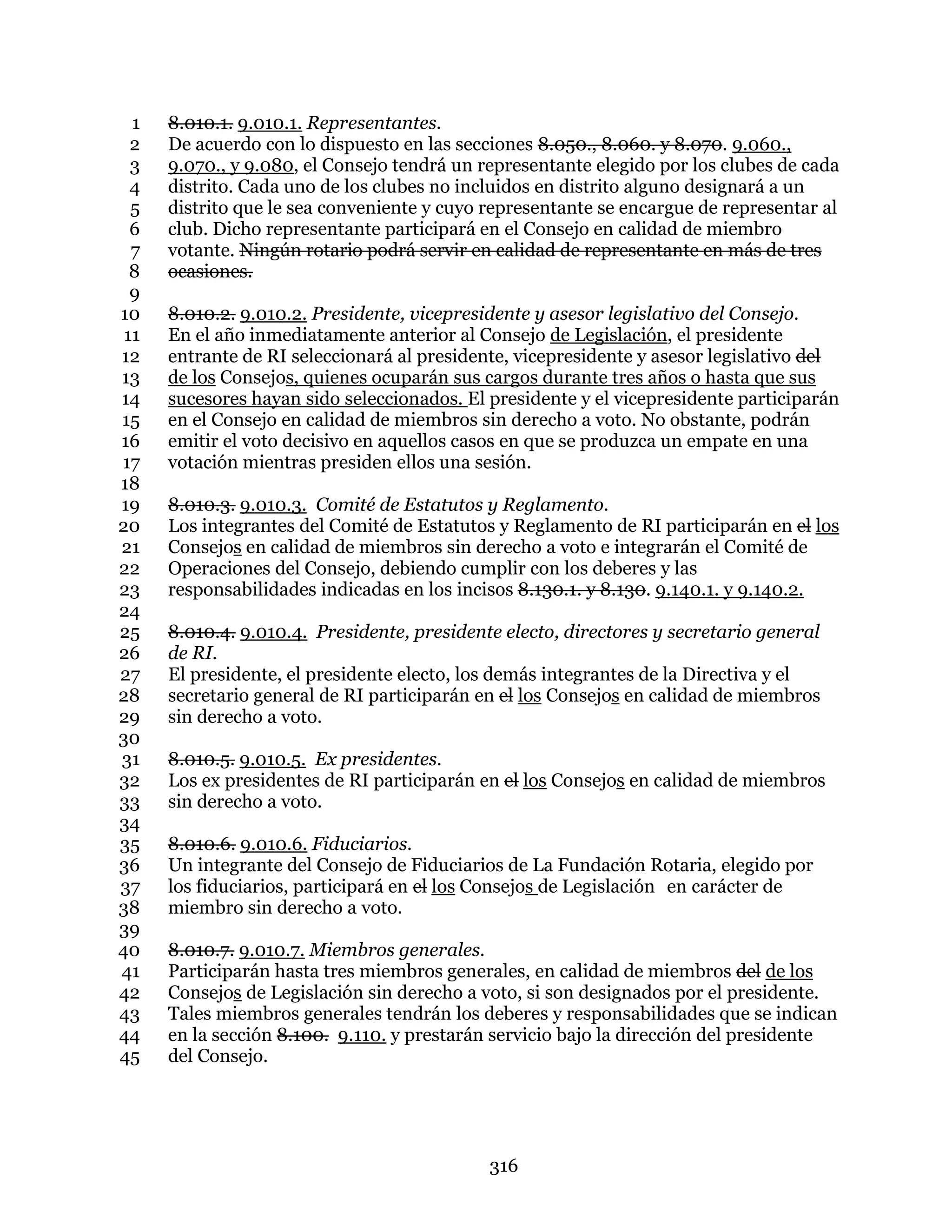 316
8.010.1. 9.010.1. Representantes.1
De acuerdo con lo dispuesto en las secciones 8.050., 8.060. y 8.070. 9.060.,2
9.070., y 9.080, el Consejo tendrá un representante elegido por los clubes de cada3
distrito. Cada uno de los clubes no incluidos en distrito alguno designará a un4
distrito que le sea conveniente y cuyo representante se encargue de representar al5
club. Dicho representante participará en el Consejo en calidad de miembro6
votante. Ningún rotario podrá servir en calidad de representante en más de tres7
ocasiones.8
9
8.010.2. 9.010.2. Presidente, vicepresidente y asesor legislativo del Consejo.10
En el año inmediatamente anterior al Consejo de Legislación, el presidente11
entrante de RI seleccionará al presidente, vicepresidente y asesor legislativo del12
de los Consejos, quienes ocuparán sus cargos durante tres años o hasta que sus13
sucesores hayan sido seleccionados. El presidente y el vicepresidente participarán14
en el Consejo en calidad de miembros sin derecho a voto. No obstante, podrán15
emitir el voto decisivo en aquellos casos en que se produzca un empate en una16
votación mientras presiden ellos una sesión.17
18
8.010.3. 9.010.3. Comité de Estatutos y Reglamento.19
Los integrantes del Comité de Estatutos y Reglamento de RI participarán en el los20
Consejos en calidad de miembros sin derecho a voto e integrarán el Comité de21
Operaciones del Consejo, debiendo cumplir con los deberes y las22
responsabilidades indicadas en los incisos 8.130.1. y 8.130. 9.140.1. y 9.140.2.23
24
8.010.4. 9.010.4. Presidente, presidente electo, directores y secretario general25
de RI.26
El presidente, el presidente electo, los demás integrantes de la Directiva y el27
secretario general de RI participarán en el los Consejos en calidad de miembros28
sin derecho a voto.29
30
8.010.5. 9.010.5. Ex presidentes.31
Los ex presidentes de RI participarán en el los Consejos en calidad de miembros32
sin derecho a voto.33
34
8.010.6. 9.010.6. Fiduciarios.35
Un integrante del Consejo de Fiduciarios de La Fundación Rotaria, elegido por36
los fiduciarios, participará en el los Consejos de Legislación en carácter de37
miembro sin derecho a voto.38
39
8.010.7. 9.010.7. Miembros generales.40
Participarán hasta tres miembros generales, en calidad de miembros del de los41
Consejos de Legislación sin derecho a voto, si son designados por el presidente.42
Tales miembros generales tendrán los deberes y responsabilidades que se indican43
en la sección 8.100. 9.110. y prestarán servicio bajo la dirección del presidente44
del Consejo.45
 
