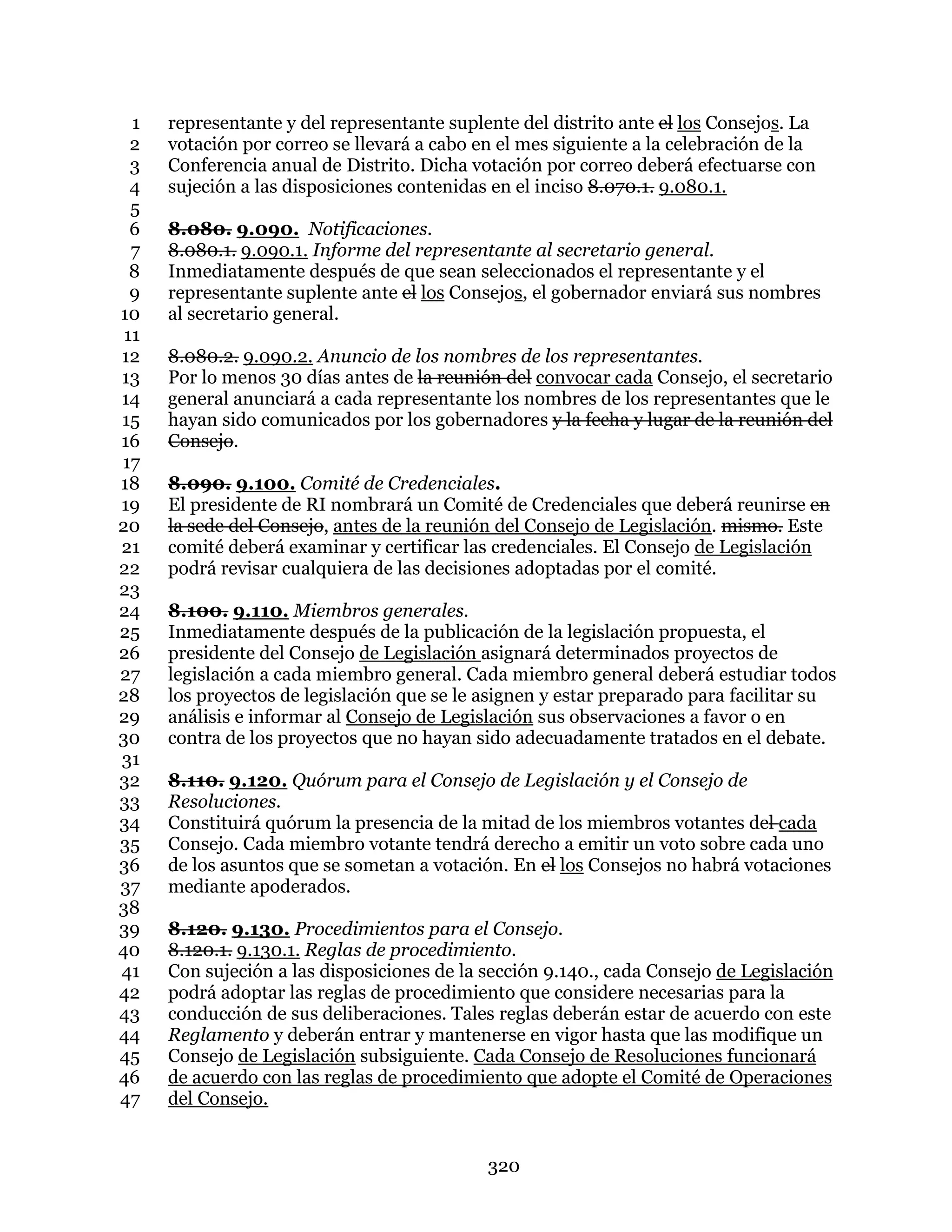 320
representante y del representante suplente del distrito ante el los Consejos. La1
votación por correo se llevará a cabo en el mes siguiente a la celebración de la2
Conferencia anual de Distrito. Dicha votación por correo deberá efectuarse con3
sujeción a las disposiciones contenidas en el inciso 8.070.1. 9.080.1.4
5
8.080. 9.090. Notificaciones.6
8.080.1. 9.090.1. Informe del representante al secretario general.7
Inmediatamente después de que sean seleccionados el representante y el8
representante suplente ante el los Consejos, el gobernador enviará sus nombres9
al secretario general.10
11
8.080.2. 9.090.2. Anuncio de los nombres de los representantes.12
Por lo menos 30 días antes de la reunión del convocar cada Consejo, el secretario13
general anunciará a cada representante los nombres de los representantes que le14
hayan sido comunicados por los gobernadores y la fecha y lugar de la reunión del15
Consejo.16
17
8.090. 9.100. Comité de Credenciales.18
El presidente de RI nombrará un Comité de Credenciales que deberá reunirse en19
la sede del Consejo, antes de la reunión del Consejo de Legislación. mismo. Este20
comité deberá examinar y certificar las credenciales. El Consejo de Legislación21
podrá revisar cualquiera de las decisiones adoptadas por el comité.22
23
8.100. 9.110. Miembros generales.24
Inmediatamente después de la publicación de la legislación propuesta, el25
presidente del Consejo de Legislación asignará determinados proyectos de26
legislación a cada miembro general. Cada miembro general deberá estudiar todos27
los proyectos de legislación que se le asignen y estar preparado para facilitar su28
análisis e informar al Consejo de Legislación sus observaciones a favor o en29
contra de los proyectos que no hayan sido adecuadamente tratados en el debate.30
31
8.110. 9.120. Quórum para el Consejo de Legislación y el Consejo de32
Resoluciones.33
Constituirá quórum la presencia de la mitad de los miembros votantes del cada34
Consejo. Cada miembro votante tendrá derecho a emitir un voto sobre cada uno35
de los asuntos que se sometan a votación. En el los Consejos no habrá votaciones36
mediante apoderados.37
38
8.120. 9.130. Procedimientos para el Consejo.39
8.120.1. 9.130.1. Reglas de procedimiento.40
Con sujeción a las disposiciones de la sección 9.140., cada Consejo de Legislación41
podrá adoptar las reglas de procedimiento que considere necesarias para la42
conducción de sus deliberaciones. Tales reglas deberán estar de acuerdo con este43
Reglamento y deberán entrar y mantenerse en vigor hasta que las modifique un44
Consejo de Legislación subsiguiente. Cada Consejo de Resoluciones funcionará45
de acuerdo con las reglas de procedimiento que adopte el Comité de Operaciones46
del Consejo.47
 