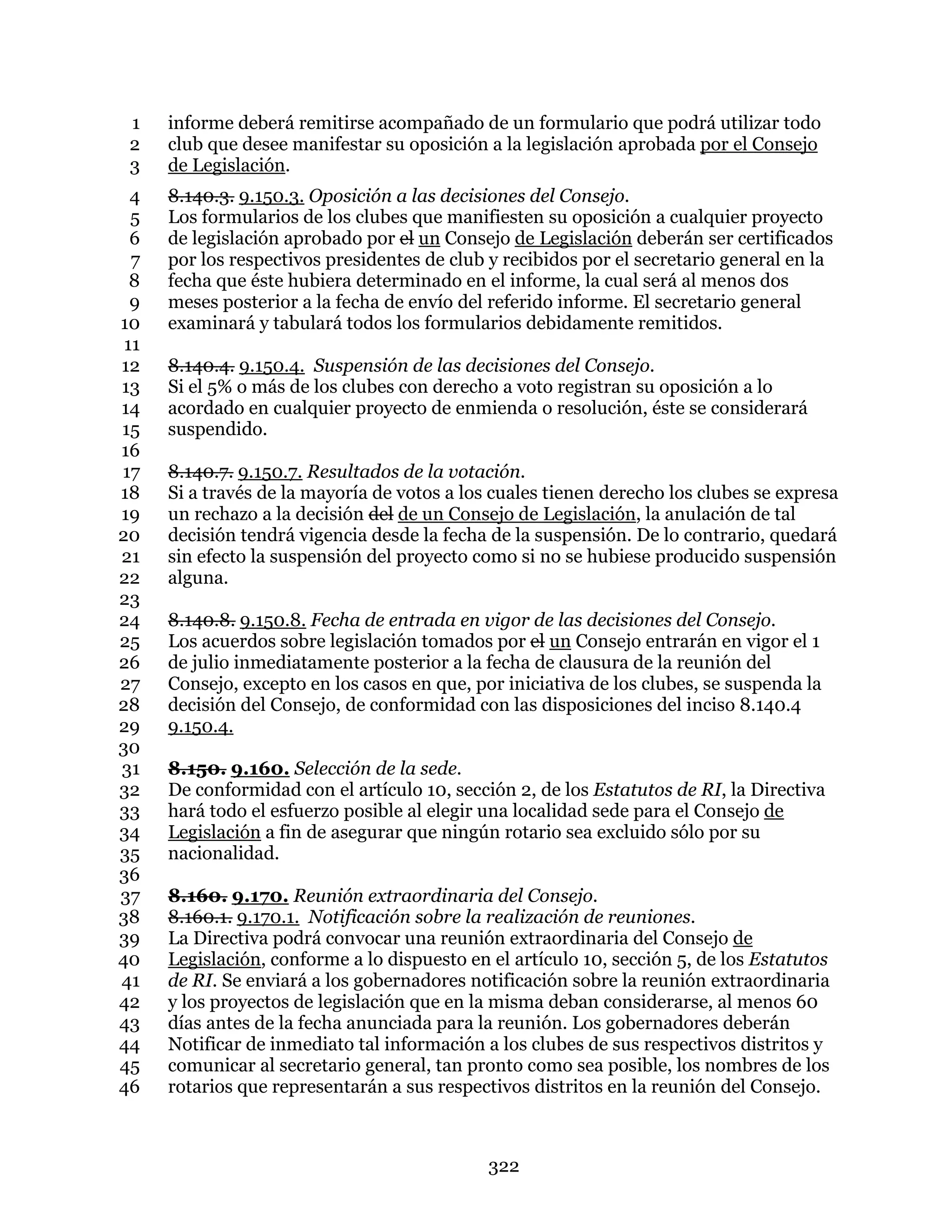 322
informe deberá remitirse acompañado de un formulario que podrá utilizar todo1
club que desee manifestar su oposición a la legislación aprobada por el Consejo2
de Legislación.3
8.140.3. 9.150.3. Oposición a las decisiones del Consejo.4
Los formularios de los clubes que manifiesten su oposición a cualquier proyecto5
de legislación aprobado por el un Consejo de Legislación deberán ser certificados6
por los respectivos presidentes de club y recibidos por el secretario general en la7
fecha que éste hubiera determinado en el informe, la cual será al menos dos8
meses posterior a la fecha de envío del referido informe. El secretario general9
examinará y tabulará todos los formularios debidamente remitidos.10
11
8.140.4. 9.150.4. Suspensión de las decisiones del Consejo.12
Si el 5% o más de los clubes con derecho a voto registran su oposición a lo13
acordado en cualquier proyecto de enmienda o resolución, éste se considerará14
suspendido.15
16
8.140.7. 9.150.7. Resultados de la votación.17
Si a través de la mayoría de votos a los cuales tienen derecho los clubes se expresa18
un rechazo a la decisión del de un Consejo de Legislación, la anulación de tal19
decisión tendrá vigencia desde la fecha de la suspensión. De lo contrario, quedará20
sin efecto la suspensión del proyecto como si no se hubiese producido suspensión21
alguna.22
23
8.140.8. 9.150.8. Fecha de entrada en vigor de las decisiones del Consejo.24
Los acuerdos sobre legislación tomados por el un Consejo entrarán en vigor el 125
de julio inmediatamente posterior a la fecha de clausura de la reunión del26
Consejo, excepto en los casos en que, por iniciativa de los clubes, se suspenda la27
decisión del Consejo, de conformidad con las disposiciones del inciso 8.140.428
9.150.4.29
30
8.150. 9.160. Selección de la sede.31
De conformidad con el artículo 10, sección 2, de los Estatutos de RI, la Directiva32
hará todo el esfuerzo posible al elegir una localidad sede para el Consejo de33
Legislación a fin de asegurar que ningún rotario sea excluido sólo por su34
nacionalidad.35
36
8.160. 9.170. Reunión extraordinaria del Consejo.37
8.160.1. 9.170.1. Notificación sobre la realización de reuniones.38
La Directiva podrá convocar una reunión extraordinaria del Consejo de39
Legislación, conforme a lo dispuesto en el artículo 10, sección 5, de los Estatutos40
de RI. Se enviará a los gobernadores notificación sobre la reunión extraordinaria41
y los proyectos de legislación que en la misma deban considerarse, al menos 6042
días antes de la fecha anunciada para la reunión. Los gobernadores deberán43
Notificar de inmediato tal información a los clubes de sus respectivos distritos y44
comunicar al secretario general, tan pronto como sea posible, los nombres de los45
rotarios que representarán a sus respectivos distritos en la reunión del Consejo.46
 