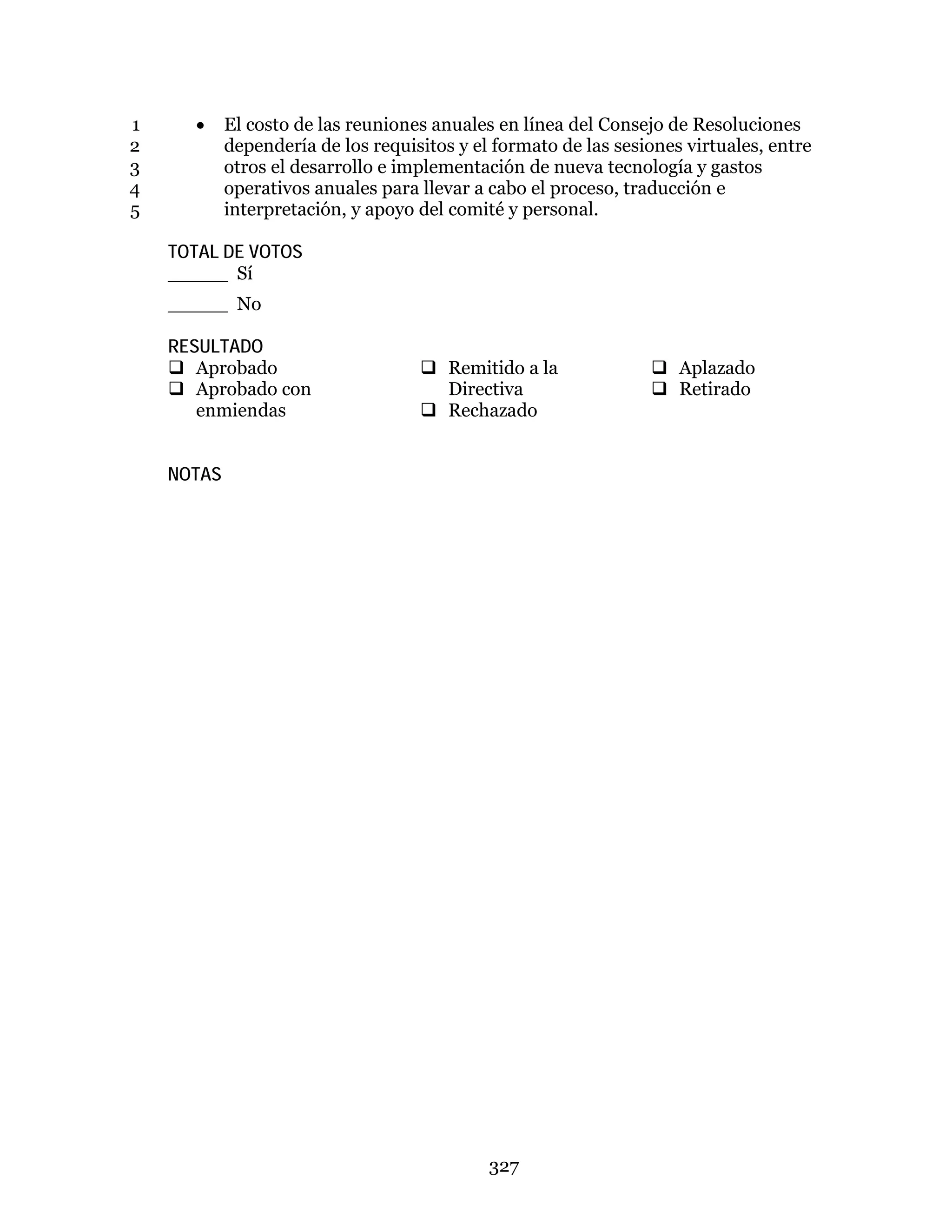 327
• El costo de las reuniones anuales en línea del Consejo de Resoluciones1
dependería de los requisitos y el formato de las sesiones virtuales, entre2
otros el desarrollo e implementación de nueva tecnología y gastos3
operativos anuales para llevar a cabo el proceso, traducción e4
interpretación, y apoyo del comité y personal.5
TOTAL DE VOTOS
_____ Sí
_____ No
RESULTADO
 Aprobado
 Aprobado con
enmiendas
 Remitido a la
Directiva
 Rechazado
 Aplazado
 Retirado
NOTAS
 