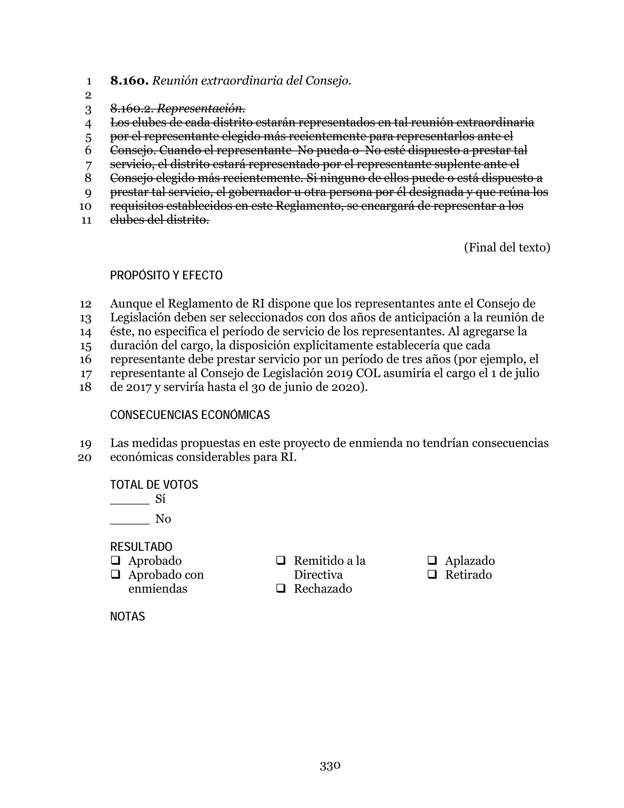 330
8.160. Reunión extraordinaria del Consejo.1
2
8.160.2. Representación.3
Los clubes de cada distrito estarán representados en tal reunión extraordinaria4
por el representante elegido más recientemente para representarlos ante el5
Consejo. Cuando el representante No pueda o No esté dispuesto a prestar tal6
servicio, el distrito estará representado por el representante suplente ante el7
Consejo elegido más recientemente. Si ninguno de ellos puede o está dispuesto a8
prestar tal servicio, el gobernador u otra persona por él designada y que reúna los9
requisitos establecidos en este Reglamento, se encargará de representar a los10
clubes del distrito.11
(Final del texto)
PROPÓSITO Y EFECTO
Aunque el Reglamento de RI dispone que los representantes ante el Consejo de12
Legislación deben ser seleccionados con dos años de anticipación a la reunión de13
éste, no especifica el período de servicio de los representantes. Al agregarse la14
duración del cargo, la disposición explícitamente establecería que cada15
representante debe prestar servicio por un período de tres años (por ejemplo, el16
representante al Consejo de Legislación 2019 COL asumiría el cargo el 1 de julio17
de 2017 y serviría hasta el 30 de junio de 2020).18
CONSECUENCIAS ECONÓMICAS
Las medidas propuestas en este proyecto de enmienda no tendrían consecuencias19
económicas considerables para RI.20
TOTAL DE VOTOS
_____ Sí
_____ No
RESULTADO
 Aprobado
 Aprobado con
enmiendas
 Remitido a la
Directiva
 Rechazado
 Aplazado
 Retirado
NOTAS
 