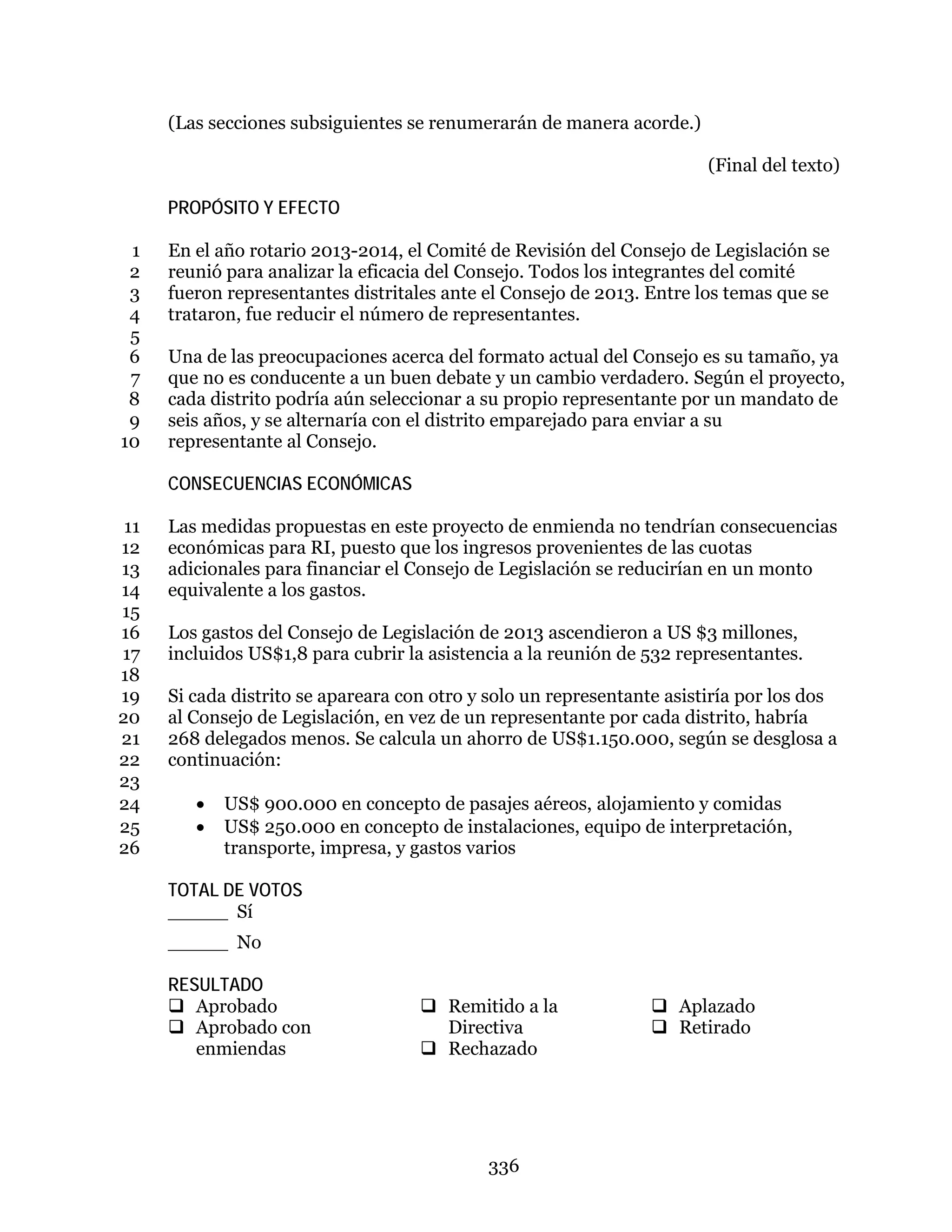 336
(Las secciones subsiguientes se renumerarán de manera acorde.)
(Final del texto)
PROPÓSITO Y EFECTO
En el año rotario 2013-2014, el Comité de Revisión del Consejo de Legislación se1
reunió para analizar la eficacia del Consejo. Todos los integrantes del comité2
fueron representantes distritales ante el Consejo de 2013. Entre los temas que se3
trataron, fue reducir el número de representantes.4
5
Una de las preocupaciones acerca del formato actual del Consejo es su tamaño, ya6
que no es conducente a un buen debate y un cambio verdadero. Según el proyecto,7
cada distrito podría aún seleccionar a su propio representante por un mandato de8
seis años, y se alternaría con el distrito emparejado para enviar a su9
representante al Consejo.10
CONSECUENCIAS ECONÓMICAS
Las medidas propuestas en este proyecto de enmienda no tendrían consecuencias11
económicas para RI, puesto que los ingresos provenientes de las cuotas12
adicionales para financiar el Consejo de Legislación se reducirían en un monto13
equivalente a los gastos.14
15
Los gastos del Consejo de Legislación de 2013 ascendieron a US $3 millones,16
incluidos US$1,8 para cubrir la asistencia a la reunión de 532 representantes.17
18
Si cada distrito se apareara con otro y solo un representante asistiría por los dos19
al Consejo de Legislación, en vez de un representante por cada distrito, habría20
268 delegados menos. Se calcula un ahorro de US$1.150.000, según se desglosa a21
continuación:22
23
• US$ 900.000 en concepto de pasajes aéreos, alojamiento y comidas24
• US$ 250.000 en concepto de instalaciones, equipo de interpretación,25
transporte, impresa, y gastos varios26
TOTAL DE VOTOS
_____ Sí
_____ No
RESULTADO
 Aprobado
 Aprobado con
enmiendas
 Remitido a la
Directiva
 Rechazado
 Aplazado
 Retirado
 