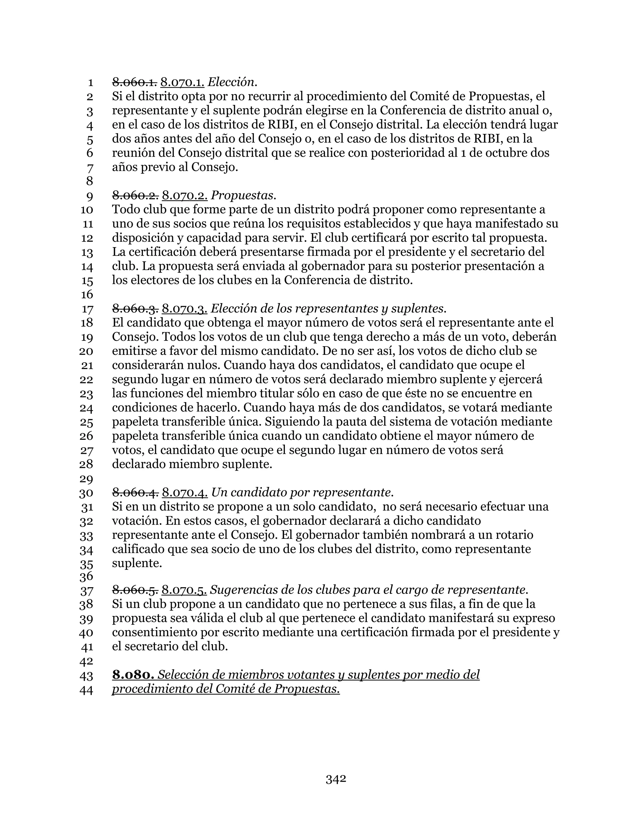 342
8.060.1. 8.070.1. Elección.1
Si el distrito opta por no recurrir al procedimiento del Comité de Propuestas, el2
representante y el suplente podrán elegirse en la Conferencia de distrito anual o,3
en el caso de los distritos de RIBI, en el Consejo distrital. La elección tendrá lugar4
dos años antes del año del Consejo o, en el caso de los distritos de RIBI, en la5
reunión del Consejo distrital que se realice con posterioridad al 1 de octubre dos6
años previo al Consejo.7
8
8.060.2. 8.070.2. Propuestas.9
Todo club que forme parte de un distrito podrá proponer como representante a10
uno de sus socios que reúna los requisitos establecidos y que haya manifestado su11
disposición y capacidad para servir. El club certificará por escrito tal propuesta.12
La certificación deberá presentarse firmada por el presidente y el secretario del13
club. La propuesta será enviada al gobernador para su posterior presentación a14
los electores de los clubes en la Conferencia de distrito.15
16
8.060.3. 8.070.3. Elección de los representantes y suplentes.17
El candidato que obtenga el mayor número de votos será el representante ante el18
Consejo. Todos los votos de un club que tenga derecho a más de un voto, deberán19
emitirse a favor del mismo candidato. De no ser así, los votos de dicho club se20
considerarán nulos. Cuando haya dos candidatos, el candidato que ocupe el21
segundo lugar en número de votos será declarado miembro suplente y ejercerá22
las funciones del miembro titular sólo en caso de que éste no se encuentre en23
condiciones de hacerlo. Cuando haya más de dos candidatos, se votará mediante24
papeleta transferible única. Siguiendo la pauta del sistema de votación mediante25
papeleta transferible única cuando un candidato obtiene el mayor número de26
votos, el candidato que ocupe el segundo lugar en número de votos será27
declarado miembro suplente.28
29
8.060.4. 8.070.4. Un candidato por representante.30
Si en un distrito se propone a un solo candidato, no será necesario efectuar una31
votación. En estos casos, el gobernador declarará a dicho candidato32
representante ante el Consejo. El gobernador también nombrará a un rotario33
calificado que sea socio de uno de los clubes del distrito, como representante34
suplente.35
36
8.060.5. 8.070.5. Sugerencias de los clubes para el cargo de representante.37
Si un club propone a un candidato que no pertenece a sus filas, a fin de que la38
propuesta sea válida el club al que pertenece el candidato manifestará su expreso39
consentimiento por escrito mediante una certificación firmada por el presidente y40
el secretario del club.41
42
8.080. Selección de miembros votantes y suplentes por medio del43
procedimiento del Comité de Propuestas.44
 