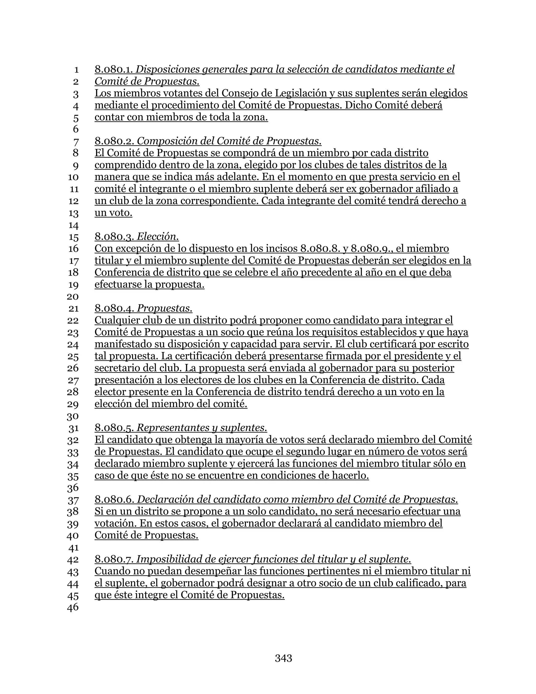 343
8.080.1. Disposiciones generales para la selección de candidatos mediante el1
Comité de Propuestas.2
Los miembros votantes del Consejo de Legislación y sus suplentes serán elegidos3
mediante el procedimiento del Comité de Propuestas. Dicho Comité deberá4
contar con miembros de toda la zona.5
6
8.080.2. Composición del Comité de Propuestas.7
El Comité de Propuestas se compondrá de un miembro por cada distrito8
comprendido dentro de la zona, elegido por los clubes de tales distritos de la9
manera que se indica más adelante. En el momento en que presta servicio en el10
comité el integrante o el miembro suplente deberá ser ex gobernador afiliado a11
un club de la zona correspondiente. Cada integrante del comité tendrá derecho a12
un voto.13
14
8.080.3. Elección.15
Con excepción de lo dispuesto en los incisos 8.080.8. y 8.080.9., el miembro16
titular y el miembro suplente del Comité de Propuestas deberán ser elegidos en la17
Conferencia de distrito que se celebre el año precedente al año en el que deba18
efectuarse la propuesta.19
20
8.080.4. Propuestas.21
Cualquier club de un distrito podrá proponer como candidato para integrar el22
Comité de Propuestas a un socio que reúna los requisitos establecidos y que haya23
manifestado su disposición y capacidad para servir. El club certificará por escrito24
tal propuesta. La certificación deberá presentarse firmada por el presidente y el25
secretario del club. La propuesta será enviada al gobernador para su posterior26
presentación a los electores de los clubes en la Conferencia de distrito. Cada27
elector presente en la Conferencia de distrito tendrá derecho a un voto en la28
elección del miembro del comité.29
30
8.080.5. Representantes y suplentes.31
El candidato que obtenga la mayoría de votos será declarado miembro del Comité32
de Propuestas. El candidato que ocupe el segundo lugar en número de votos será33
declarado miembro suplente y ejercerá las funciones del miembro titular sólo en34
caso de que éste no se encuentre en condiciones de hacerlo.35
36
8.080.6. Declaración del candidato como miembro del Comité de Propuestas.37
Si en un distrito se propone a un solo candidato, no será necesario efectuar una38
votación. En estos casos, el gobernador declarará al candidato miembro del39
Comité de Propuestas.40
41
8.080.7. Imposibilidad de ejercer funciones del titular y el suplente.42
Cuando no puedan desempeñar las funciones pertinentes ni el miembro titular ni43
el suplente, el gobernador podrá designar a otro socio de un club calificado, para44
que éste integre el Comité de Propuestas.45
46
 