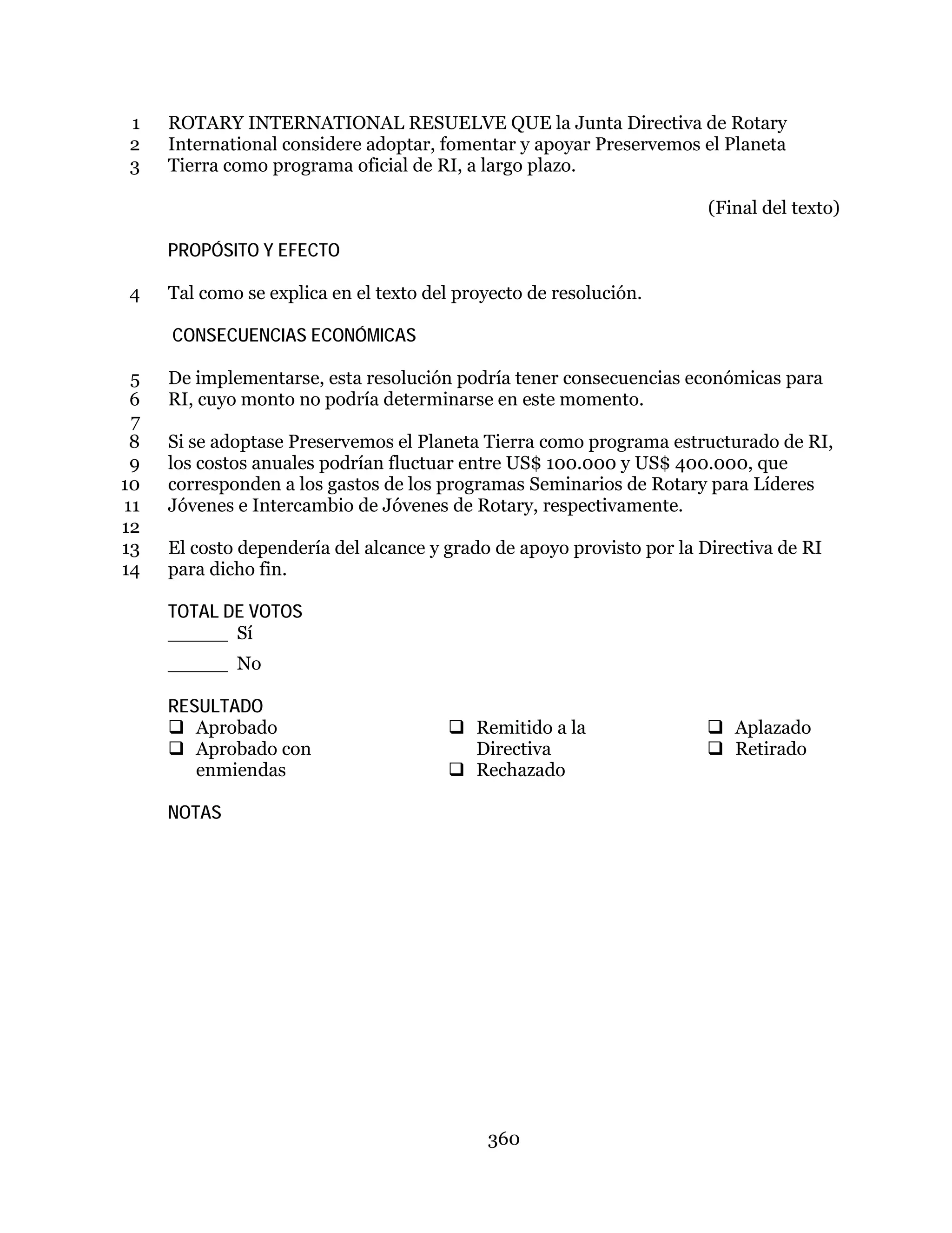 360
ROTARY INTERNATIONAL RESUELVE QUE la Junta Directiva de Rotary1
International considere adoptar, fomentar y apoyar Preservemos el Planeta2
Tierra como programa oficial de RI, a largo plazo.3
(Final del texto)
PROPÓSITO Y EFECTO
Tal como se explica en el texto del proyecto de resolución.4
CONSECUENCIAS ECONÓMICAS
De implementarse, esta resolución podría tener consecuencias económicas para5
RI, cuyo monto no podría determinarse en este momento.6
7
Si se adoptase Preservemos el Planeta Tierra como programa estructurado de RI,8
los costos anuales podrían fluctuar entre US$ 100.000 y US$ 400.000, que9
corresponden a los gastos de los programas Seminarios de Rotary para Líderes10
Jóvenes e Intercambio de Jóvenes de Rotary, respectivamente.11
12
El costo dependería del alcance y grado de apoyo provisto por la Directiva de RI13
para dicho fin.14
TOTAL DE VOTOS
_____ Sí
_____ No
RESULTADO
 Aprobado
 Aprobado con
enmiendas
 Remitido a la
Directiva
 Rechazado
 Aplazado
 Retirado
NOTAS
 