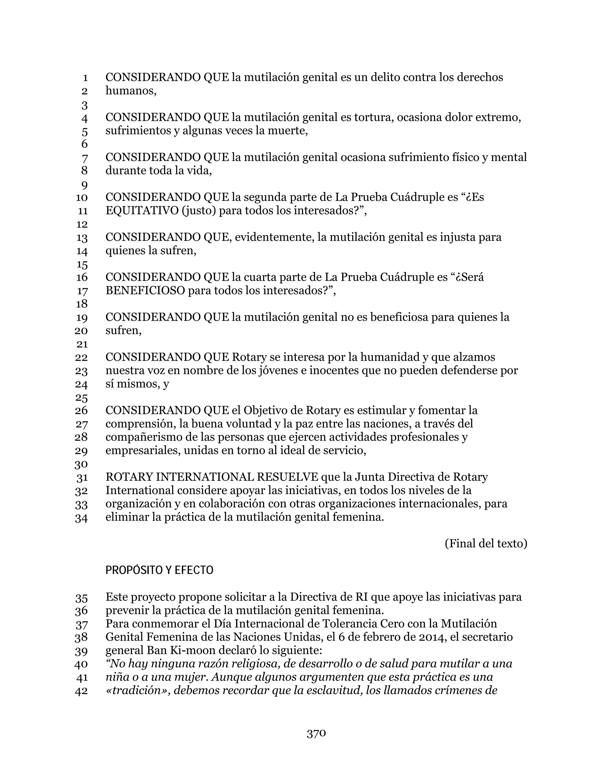 370
CONSIDERANDO QUE la mutilación genital es un delito contra los derechos1
humanos,2
3
CONSIDERANDO QUE la mutilación genital es tortura, ocasiona dolor extremo,4
sufrimientos y algunas veces la muerte,5
6
CONSIDERANDO QUE la mutilación genital ocasiona sufrimiento físico y mental7
durante toda la vida,8
9
CONSIDERANDO QUE la segunda parte de La Prueba Cuádruple es “¿Es10
EQUITATIVO (justo) para todos los interesados?”,11
12
CONSIDERANDO QUE, evidentemente, la mutilación genital es injusta para13
quienes la sufren,14
15
CONSIDERANDO QUE la cuarta parte de La Prueba Cuádruple es “¿Será16
BENEFICIOSO para todos los interesados?”,17
18
CONSIDERANDO QUE la mutilación genital no es beneficiosa para quienes la19
sufren,20
21
CONSIDERANDO QUE Rotary se interesa por la humanidad y que alzamos22
nuestra voz en nombre de los jóvenes e inocentes que no pueden defenderse por23
sí mismos, y24
25
CONSIDERANDO QUE el Objetivo de Rotary es estimular y fomentar la26
comprensión, la buena voluntad y la paz entre las naciones, a través del27
compañerismo de las personas que ejercen actividades profesionales y28
empresariales, unidas en torno al ideal de servicio,29
30
ROTARY INTERNATIONAL RESUELVE que la Junta Directiva de Rotary31
International considere apoyar las iniciativas, en todos los niveles de la32
organización y en colaboración con otras organizaciones internacionales, para33
eliminar la práctica de la mutilación genital femenina.34
(Final del texto)
PROPÓSITO Y EFECTO
Este proyecto propone solicitar a la Directiva de RI que apoye las iniciativas para35
prevenir la práctica de la mutilación genital femenina.36
Para conmemorar el Día Internacional de Tolerancia Cero con la Mutilación37
Genital Femenina de las Naciones Unidas, el 6 de febrero de 2014, el secretario38
general Ban Ki-moon declaró lo siguiente:39
“No hay ninguna razón religiosa, de desarrollo o de salud para mutilar a una40
niña o a una mujer. Aunque algunos argumenten que esta práctica es una41
«tradición», debemos recordar que la esclavitud, los llamados crímenes de42
 